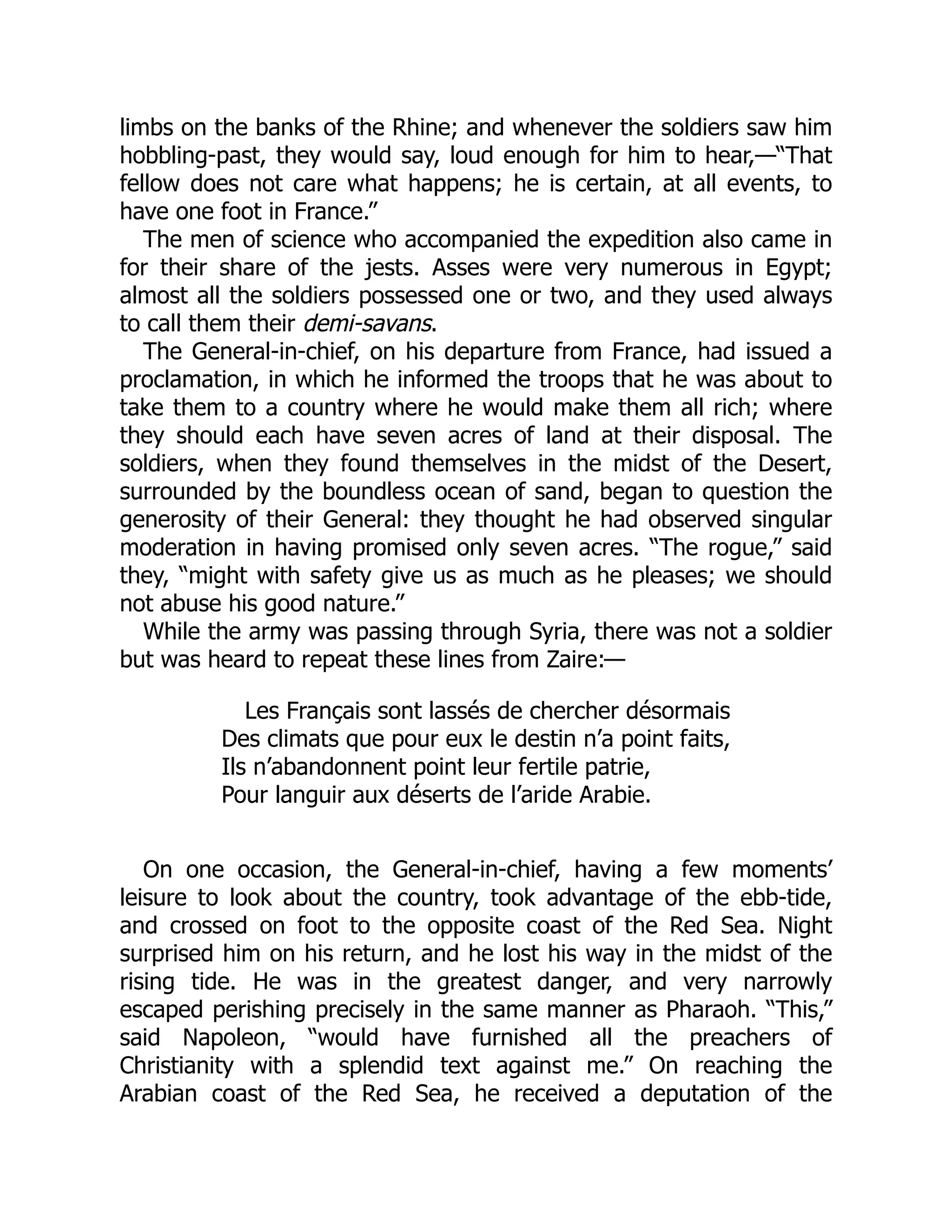 limbs on the banks of the Rhine; and whenever the soldiers saw him
hobbling-past, they would say, loud enough for him to hear,—“That
fellow does not care what happens; he is certain, at all events, to
have one foot in France.”
The men of science who accompanied the expedition also came in
for their share of the jests. Asses were very numerous in Egypt;
almost all the soldiers possessed one or two, and they used always
to call them their demi-savans.
The General-in-chief, on his departure from France, had issued a
proclamation, in which he informed the troops that he was about to
take them to a country where he would make them all rich; where
they should each have seven acres of land at their disposal. The
soldiers, when they found themselves in the midst of the Desert,
surrounded by the boundless ocean of sand, began to question the
generosity of their General: they thought he had observed singular
moderation in having promised only seven acres. “The rogue,” said
they, “might with safety give us as much as he pleases; we should
not abuse his good nature.”
While the army was passing through Syria, there was not a soldier
but was heard to repeat these lines from Zaire:—
Les Français sont lassés de chercher désormais
Des climats que pour eux le destin n’a point faits,
Ils n’abandonnent point leur fertile patrie,
Pour languir aux déserts de l’aride Arabie.
On one occasion, the General-in-chief, having a few moments’
leisure to look about the country, took advantage of the ebb-tide,
and crossed on foot to the opposite coast of the Red Sea. Night
surprised him on his return, and he lost his way in the midst of the
rising tide. He was in the greatest danger, and very narrowly
escaped perishing precisely in the same manner as Pharaoh. “This,”
said Napoleon, “would have furnished all the preachers of
Christianity with a splendid text against me.” On reaching the
Arabian coast of the Red Sea, he received a deputation of the
 