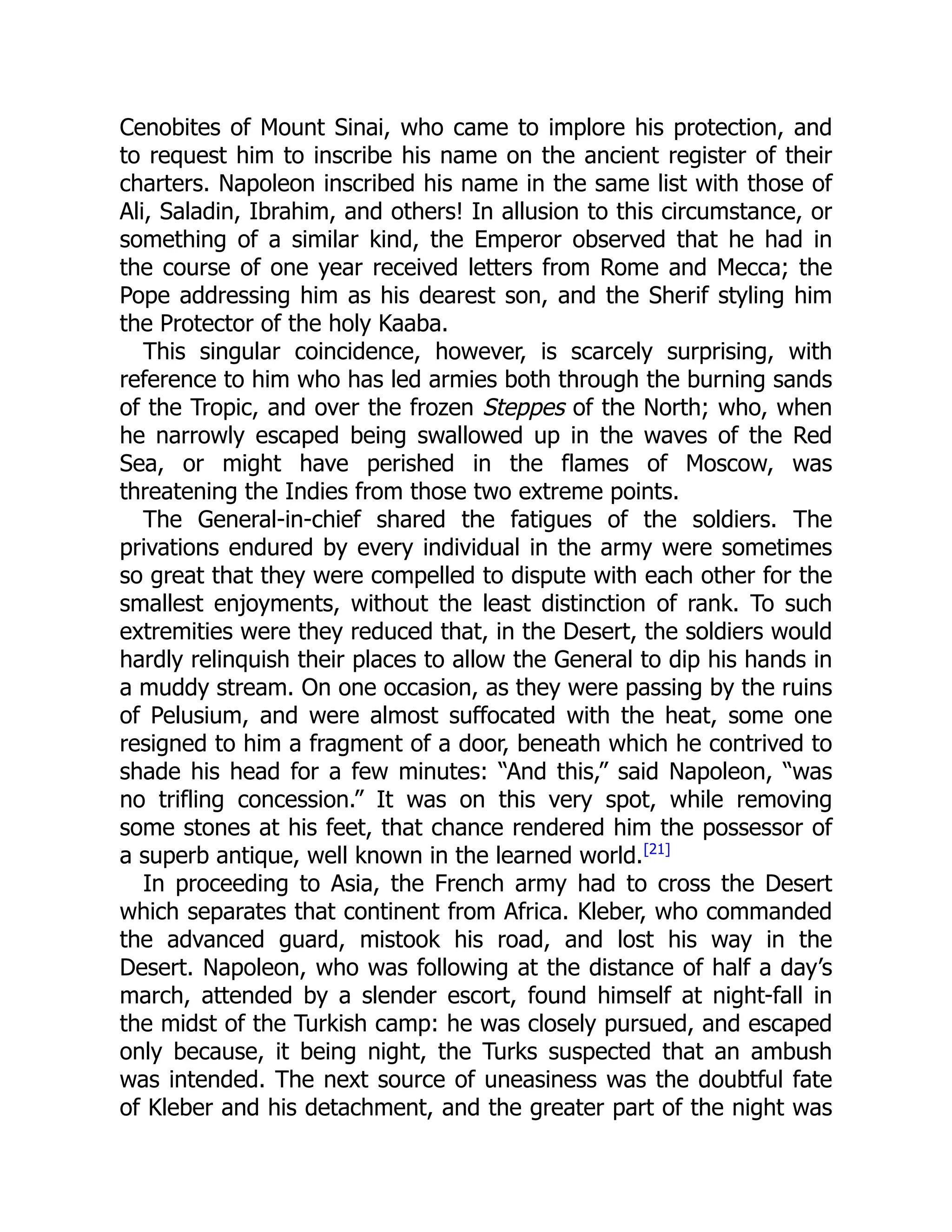 Cenobites of Mount Sinai, who came to implore his protection, and
to request him to inscribe his name on the ancient register of their
charters. Napoleon inscribed his name in the same list with those of
Ali, Saladin, Ibrahim, and others! In allusion to this circumstance, or
something of a similar kind, the Emperor observed that he had in
the course of one year received letters from Rome and Mecca; the
Pope addressing him as his dearest son, and the Sherif styling him
the Protector of the holy Kaaba.
This singular coincidence, however, is scarcely surprising, with
reference to him who has led armies both through the burning sands
of the Tropic, and over the frozen Steppes of the North; who, when
he narrowly escaped being swallowed up in the waves of the Red
Sea, or might have perished in the flames of Moscow, was
threatening the Indies from those two extreme points.
The General-in-chief shared the fatigues of the soldiers. The
privations endured by every individual in the army were sometimes
so great that they were compelled to dispute with each other for the
smallest enjoyments, without the least distinction of rank. To such
extremities were they reduced that, in the Desert, the soldiers would
hardly relinquish their places to allow the General to dip his hands in
a muddy stream. On one occasion, as they were passing by the ruins
of Pelusium, and were almost suffocated with the heat, some one
resigned to him a fragment of a door, beneath which he contrived to
shade his head for a few minutes: “And this,” said Napoleon, “was
no trifling concession.” It was on this very spot, while removing
some stones at his feet, that chance rendered him the possessor of
a superb antique, well known in the learned world.[21]
In proceeding to Asia, the French army had to cross the Desert
which separates that continent from Africa. Kleber, who commanded
the advanced guard, mistook his road, and lost his way in the
Desert. Napoleon, who was following at the distance of half a day’s
march, attended by a slender escort, found himself at night-fall in
the midst of the Turkish camp: he was closely pursued, and escaped
only because, it being night, the Turks suspected that an ambush
was intended. The next source of uneasiness was the doubtful fate
of Kleber and his detachment, and the greater part of the night was
 