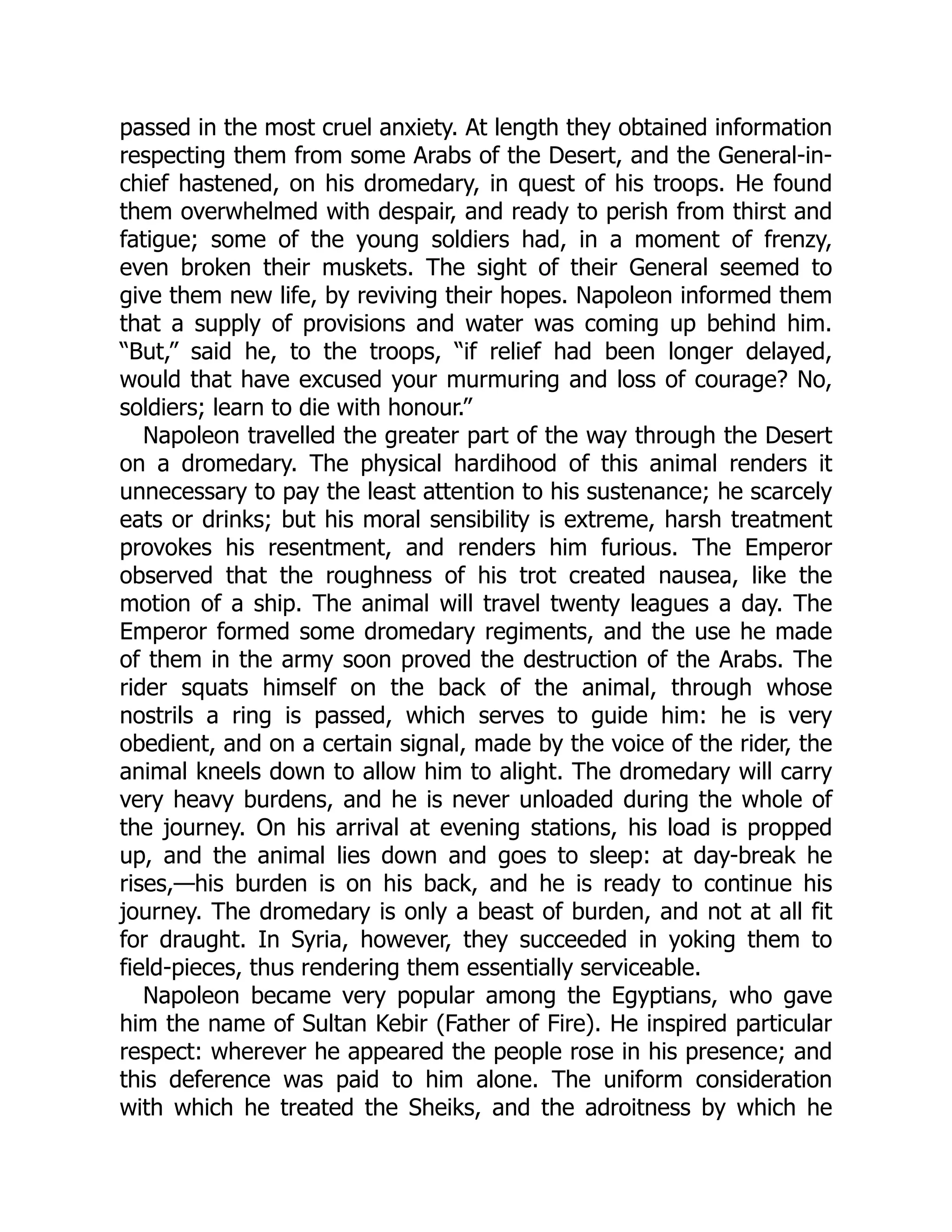 passed in the most cruel anxiety. At length they obtained information
respecting them from some Arabs of the Desert, and the General-in-
chief hastened, on his dromedary, in quest of his troops. He found
them overwhelmed with despair, and ready to perish from thirst and
fatigue; some of the young soldiers had, in a moment of frenzy,
even broken their muskets. The sight of their General seemed to
give them new life, by reviving their hopes. Napoleon informed them
that a supply of provisions and water was coming up behind him.
“But,” said he, to the troops, “if relief had been longer delayed,
would that have excused your murmuring and loss of courage? No,
soldiers; learn to die with honour.”
Napoleon travelled the greater part of the way through the Desert
on a dromedary. The physical hardihood of this animal renders it
unnecessary to pay the least attention to his sustenance; he scarcely
eats or drinks; but his moral sensibility is extreme, harsh treatment
provokes his resentment, and renders him furious. The Emperor
observed that the roughness of his trot created nausea, like the
motion of a ship. The animal will travel twenty leagues a day. The
Emperor formed some dromedary regiments, and the use he made
of them in the army soon proved the destruction of the Arabs. The
rider squats himself on the back of the animal, through whose
nostrils a ring is passed, which serves to guide him: he is very
obedient, and on a certain signal, made by the voice of the rider, the
animal kneels down to allow him to alight. The dromedary will carry
very heavy burdens, and he is never unloaded during the whole of
the journey. On his arrival at evening stations, his load is propped
up, and the animal lies down and goes to sleep: at day-break he
rises,—his burden is on his back, and he is ready to continue his
journey. The dromedary is only a beast of burden, and not at all fit
for draught. In Syria, however, they succeeded in yoking them to
field-pieces, thus rendering them essentially serviceable.
Napoleon became very popular among the Egyptians, who gave
him the name of Sultan Kebir (Father of Fire). He inspired particular
respect: wherever he appeared the people rose in his presence; and
this deference was paid to him alone. The uniform consideration
with which he treated the Sheiks, and the adroitness by which he
 