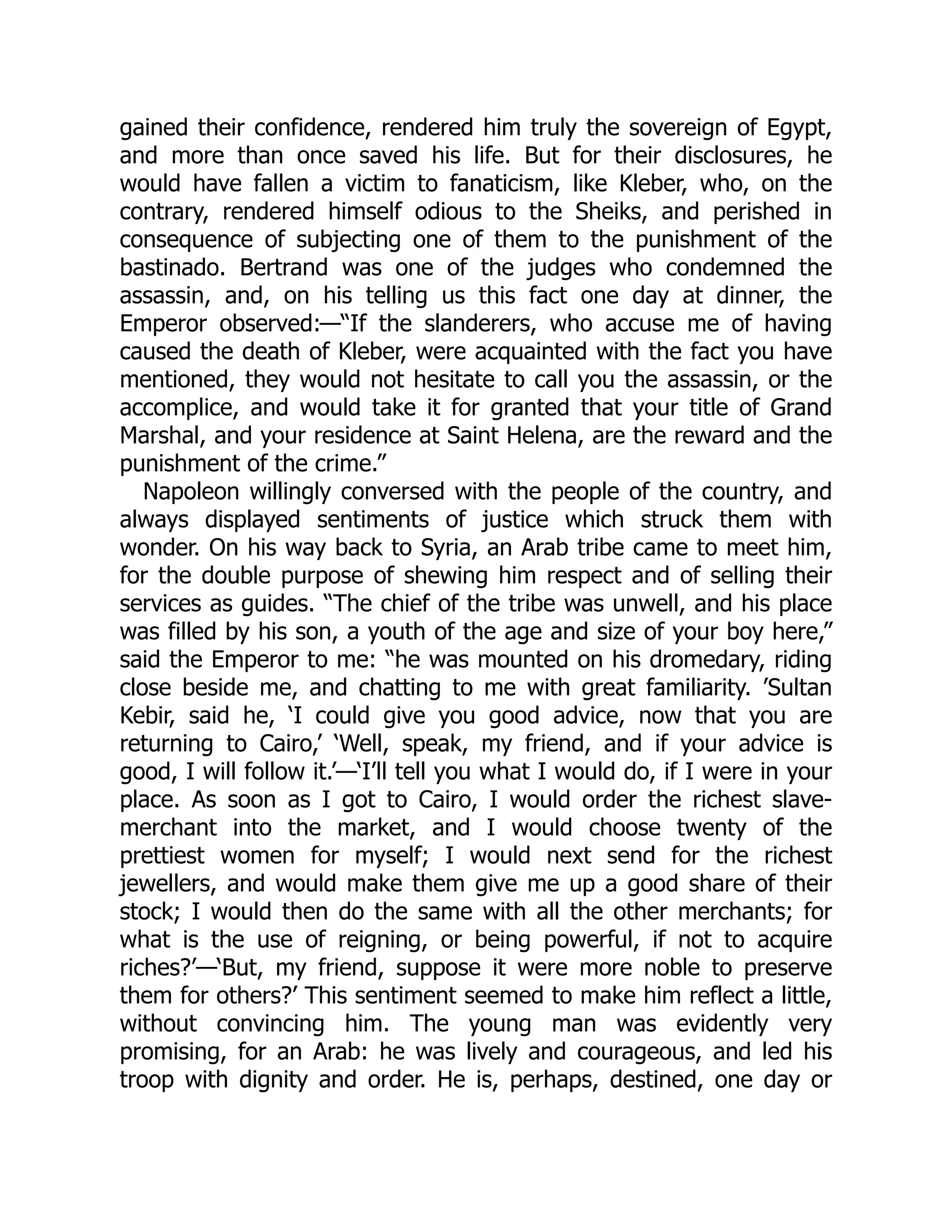 gained their confidence, rendered him truly the sovereign of Egypt,
and more than once saved his life. But for their disclosures, he
would have fallen a victim to fanaticism, like Kleber, who, on the
contrary, rendered himself odious to the Sheiks, and perished in
consequence of subjecting one of them to the punishment of the
bastinado. Bertrand was one of the judges who condemned the
assassin, and, on his telling us this fact one day at dinner, the
Emperor observed:—“If the slanderers, who accuse me of having
caused the death of Kleber, were acquainted with the fact you have
mentioned, they would not hesitate to call you the assassin, or the
accomplice, and would take it for granted that your title of Grand
Marshal, and your residence at Saint Helena, are the reward and the
punishment of the crime.”
Napoleon willingly conversed with the people of the country, and
always displayed sentiments of justice which struck them with
wonder. On his way back to Syria, an Arab tribe came to meet him,
for the double purpose of shewing him respect and of selling their
services as guides. “The chief of the tribe was unwell, and his place
was filled by his son, a youth of the age and size of your boy here,”
said the Emperor to me: “he was mounted on his dromedary, riding
close beside me, and chatting to me with great familiarity. ’Sultan
Kebir, said he, ‘I could give you good advice, now that you are
returning to Cairo,’ ‘Well, speak, my friend, and if your advice is
good, I will follow it.’—‘I’ll tell you what I would do, if I were in your
place. As soon as I got to Cairo, I would order the richest slave-
merchant into the market, and I would choose twenty of the
prettiest women for myself; I would next send for the richest
jewellers, and would make them give me up a good share of their
stock; I would then do the same with all the other merchants; for
what is the use of reigning, or being powerful, if not to acquire
riches?’—‘But, my friend, suppose it were more noble to preserve
them for others?’ This sentiment seemed to make him reflect a little,
without convincing him. The young man was evidently very
promising, for an Arab: he was lively and courageous, and led his
troop with dignity and order. He is, perhaps, destined, one day or
 