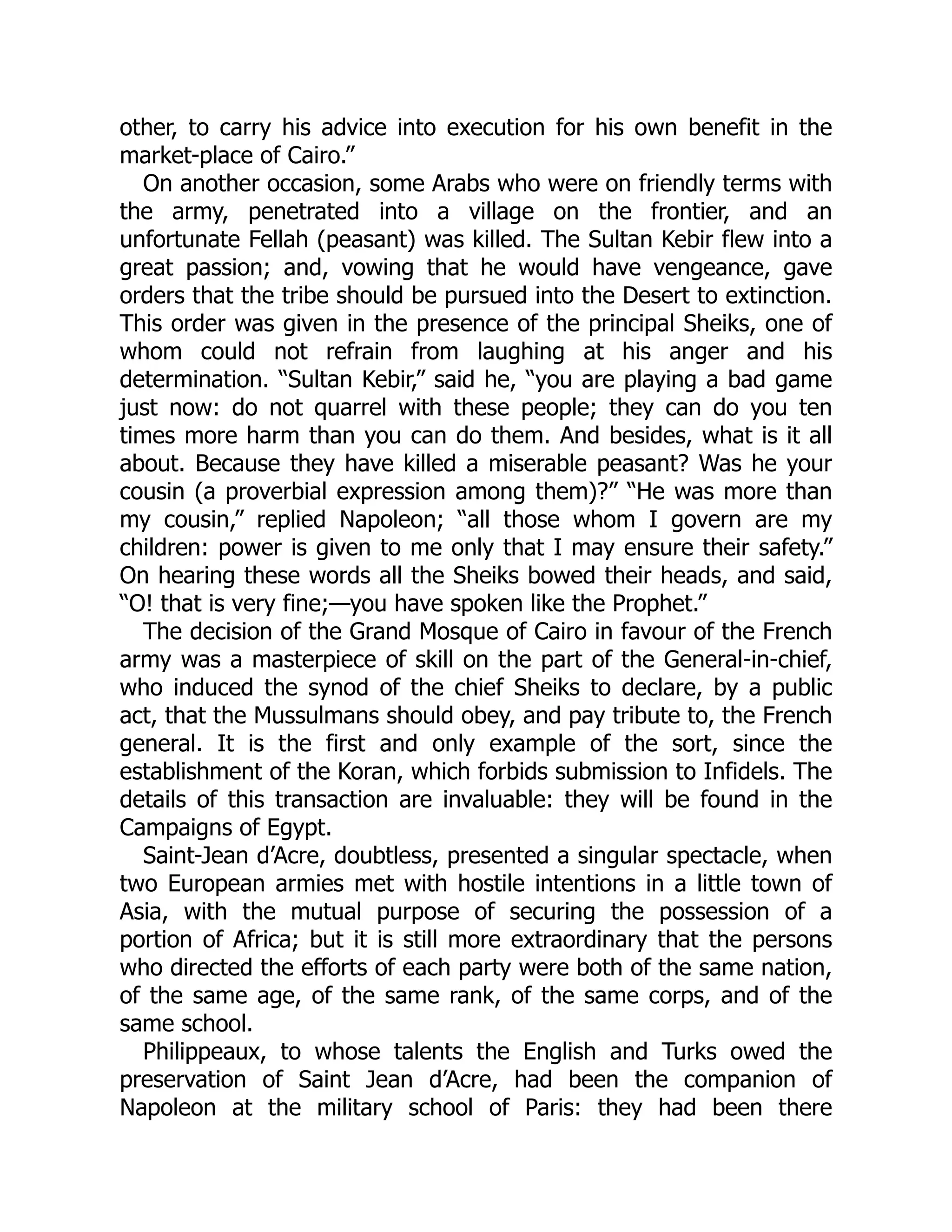 other, to carry his advice into execution for his own benefit in the
market-place of Cairo.”
On another occasion, some Arabs who were on friendly terms with
the army, penetrated into a village on the frontier, and an
unfortunate Fellah (peasant) was killed. The Sultan Kebir flew into a
great passion; and, vowing that he would have vengeance, gave
orders that the tribe should be pursued into the Desert to extinction.
This order was given in the presence of the principal Sheiks, one of
whom could not refrain from laughing at his anger and his
determination. “Sultan Kebir,” said he, “you are playing a bad game
just now: do not quarrel with these people; they can do you ten
times more harm than you can do them. And besides, what is it all
about. Because they have killed a miserable peasant? Was he your
cousin (a proverbial expression among them)?” “He was more than
my cousin,” replied Napoleon; “all those whom I govern are my
children: power is given to me only that I may ensure their safety.”
On hearing these words all the Sheiks bowed their heads, and said,
“O! that is very fine;—you have spoken like the Prophet.”
The decision of the Grand Mosque of Cairo in favour of the French
army was a masterpiece of skill on the part of the General-in-chief,
who induced the synod of the chief Sheiks to declare, by a public
act, that the Mussulmans should obey, and pay tribute to, the French
general. It is the first and only example of the sort, since the
establishment of the Koran, which forbids submission to Infidels. The
details of this transaction are invaluable: they will be found in the
Campaigns of Egypt.
Saint-Jean d’Acre, doubtless, presented a singular spectacle, when
two European armies met with hostile intentions in a little town of
Asia, with the mutual purpose of securing the possession of a
portion of Africa; but it is still more extraordinary that the persons
who directed the efforts of each party were both of the same nation,
of the same age, of the same rank, of the same corps, and of the
same school.
Philippeaux, to whose talents the English and Turks owed the
preservation of Saint Jean d’Acre, had been the companion of
Napoleon at the military school of Paris: they had been there
 