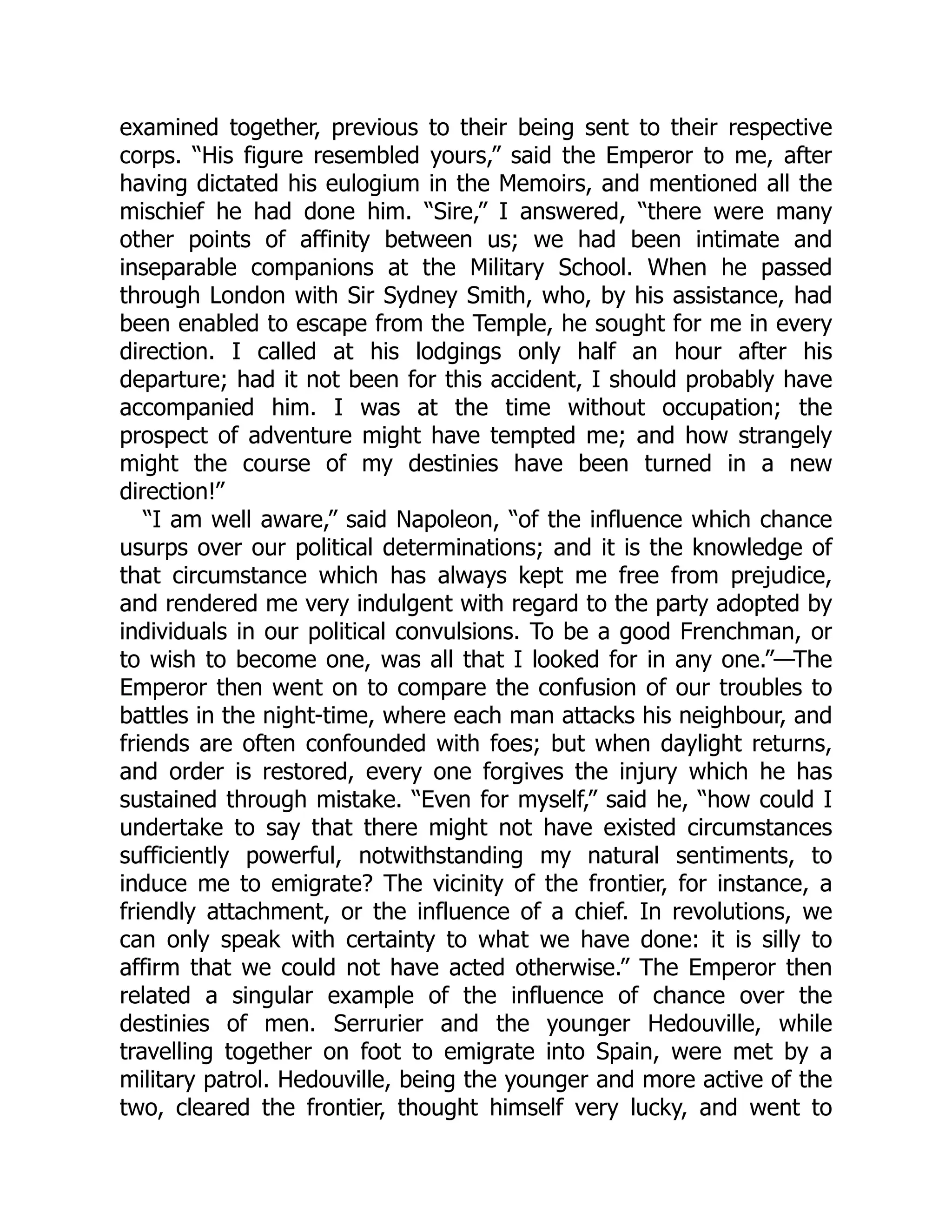 examined together, previous to their being sent to their respective
corps. “His figure resembled yours,” said the Emperor to me, after
having dictated his eulogium in the Memoirs, and mentioned all the
mischief he had done him. “Sire,” I answered, “there were many
other points of affinity between us; we had been intimate and
inseparable companions at the Military School. When he passed
through London with Sir Sydney Smith, who, by his assistance, had
been enabled to escape from the Temple, he sought for me in every
direction. I called at his lodgings only half an hour after his
departure; had it not been for this accident, I should probably have
accompanied him. I was at the time without occupation; the
prospect of adventure might have tempted me; and how strangely
might the course of my destinies have been turned in a new
direction!”
“I am well aware,” said Napoleon, “of the influence which chance
usurps over our political determinations; and it is the knowledge of
that circumstance which has always kept me free from prejudice,
and rendered me very indulgent with regard to the party adopted by
individuals in our political convulsions. To be a good Frenchman, or
to wish to become one, was all that I looked for in any one.”—The
Emperor then went on to compare the confusion of our troubles to
battles in the night-time, where each man attacks his neighbour, and
friends are often confounded with foes; but when daylight returns,
and order is restored, every one forgives the injury which he has
sustained through mistake. “Even for myself,” said he, “how could I
undertake to say that there might not have existed circumstances
sufficiently powerful, notwithstanding my natural sentiments, to
induce me to emigrate? The vicinity of the frontier, for instance, a
friendly attachment, or the influence of a chief. In revolutions, we
can only speak with certainty to what we have done: it is silly to
affirm that we could not have acted otherwise.” The Emperor then
related a singular example of the influence of chance over the
destinies of men. Serrurier and the younger Hedouville, while
travelling together on foot to emigrate into Spain, were met by a
military patrol. Hedouville, being the younger and more active of the
two, cleared the frontier, thought himself very lucky, and went to
 