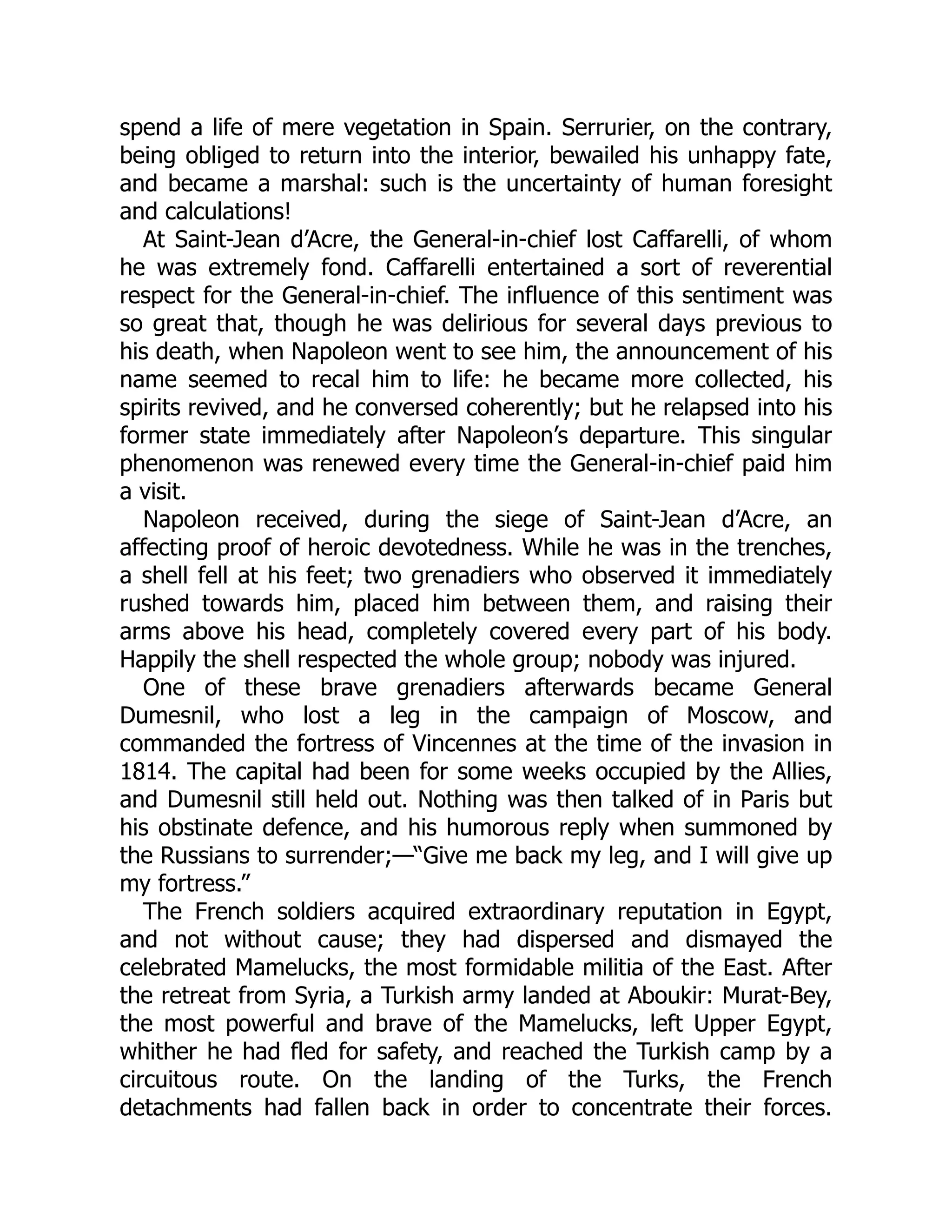 spend a life of mere vegetation in Spain. Serrurier, on the contrary,
being obliged to return into the interior, bewailed his unhappy fate,
and became a marshal: such is the uncertainty of human foresight
and calculations!
At Saint-Jean d’Acre, the General-in-chief lost Caffarelli, of whom
he was extremely fond. Caffarelli entertained a sort of reverential
respect for the General-in-chief. The influence of this sentiment was
so great that, though he was delirious for several days previous to
his death, when Napoleon went to see him, the announcement of his
name seemed to recal him to life: he became more collected, his
spirits revived, and he conversed coherently; but he relapsed into his
former state immediately after Napoleon’s departure. This singular
phenomenon was renewed every time the General-in-chief paid him
a visit.
Napoleon received, during the siege of Saint-Jean d’Acre, an
affecting proof of heroic devotedness. While he was in the trenches,
a shell fell at his feet; two grenadiers who observed it immediately
rushed towards him, placed him between them, and raising their
arms above his head, completely covered every part of his body.
Happily the shell respected the whole group; nobody was injured.
One of these brave grenadiers afterwards became General
Dumesnil, who lost a leg in the campaign of Moscow, and
commanded the fortress of Vincennes at the time of the invasion in
1814. The capital had been for some weeks occupied by the Allies,
and Dumesnil still held out. Nothing was then talked of in Paris but
his obstinate defence, and his humorous reply when summoned by
the Russians to surrender;—“Give me back my leg, and I will give up
my fortress.”
The French soldiers acquired extraordinary reputation in Egypt,
and not without cause; they had dispersed and dismayed the
celebrated Mamelucks, the most formidable militia of the East. After
the retreat from Syria, a Turkish army landed at Aboukir: Murat-Bey,
the most powerful and brave of the Mamelucks, left Upper Egypt,
whither he had fled for safety, and reached the Turkish camp by a
circuitous route. On the landing of the Turks, the French
detachments had fallen back in order to concentrate their forces.
 