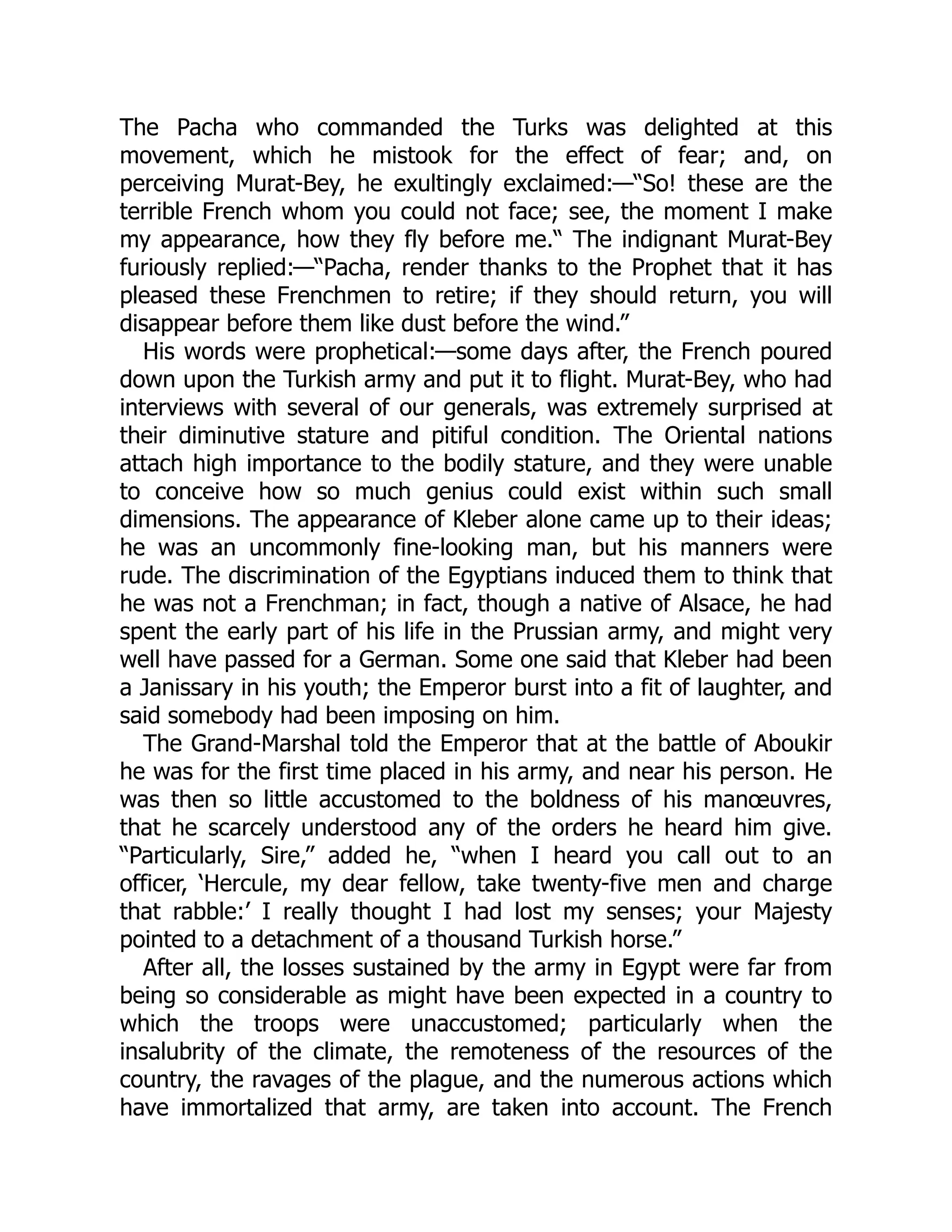 The Pacha who commanded the Turks was delighted at this
movement, which he mistook for the effect of fear; and, on
perceiving Murat-Bey, he exultingly exclaimed:—“So! these are the
terrible French whom you could not face; see, the moment I make
my appearance, how they fly before me.“ The indignant Murat-Bey
furiously replied:—“Pacha, render thanks to the Prophet that it has
pleased these Frenchmen to retire; if they should return, you will
disappear before them like dust before the wind.”
His words were prophetical:—some days after, the French poured
down upon the Turkish army and put it to flight. Murat-Bey, who had
interviews with several of our generals, was extremely surprised at
their diminutive stature and pitiful condition. The Oriental nations
attach high importance to the bodily stature, and they were unable
to conceive how so much genius could exist within such small
dimensions. The appearance of Kleber alone came up to their ideas;
he was an uncommonly fine-looking man, but his manners were
rude. The discrimination of the Egyptians induced them to think that
he was not a Frenchman; in fact, though a native of Alsace, he had
spent the early part of his life in the Prussian army, and might very
well have passed for a German. Some one said that Kleber had been
a Janissary in his youth; the Emperor burst into a fit of laughter, and
said somebody had been imposing on him.
The Grand-Marshal told the Emperor that at the battle of Aboukir
he was for the first time placed in his army, and near his person. He
was then so little accustomed to the boldness of his manœuvres,
that he scarcely understood any of the orders he heard him give.
“Particularly, Sire,” added he, “when I heard you call out to an
officer, ‘Hercule, my dear fellow, take twenty-five men and charge
that rabble:’ I really thought I had lost my senses; your Majesty
pointed to a detachment of a thousand Turkish horse.”
After all, the losses sustained by the army in Egypt were far from
being so considerable as might have been expected in a country to
which the troops were unaccustomed; particularly when the
insalubrity of the climate, the remoteness of the resources of the
country, the ravages of the plague, and the numerous actions which
have immortalized that army, are taken into account. The French
 
