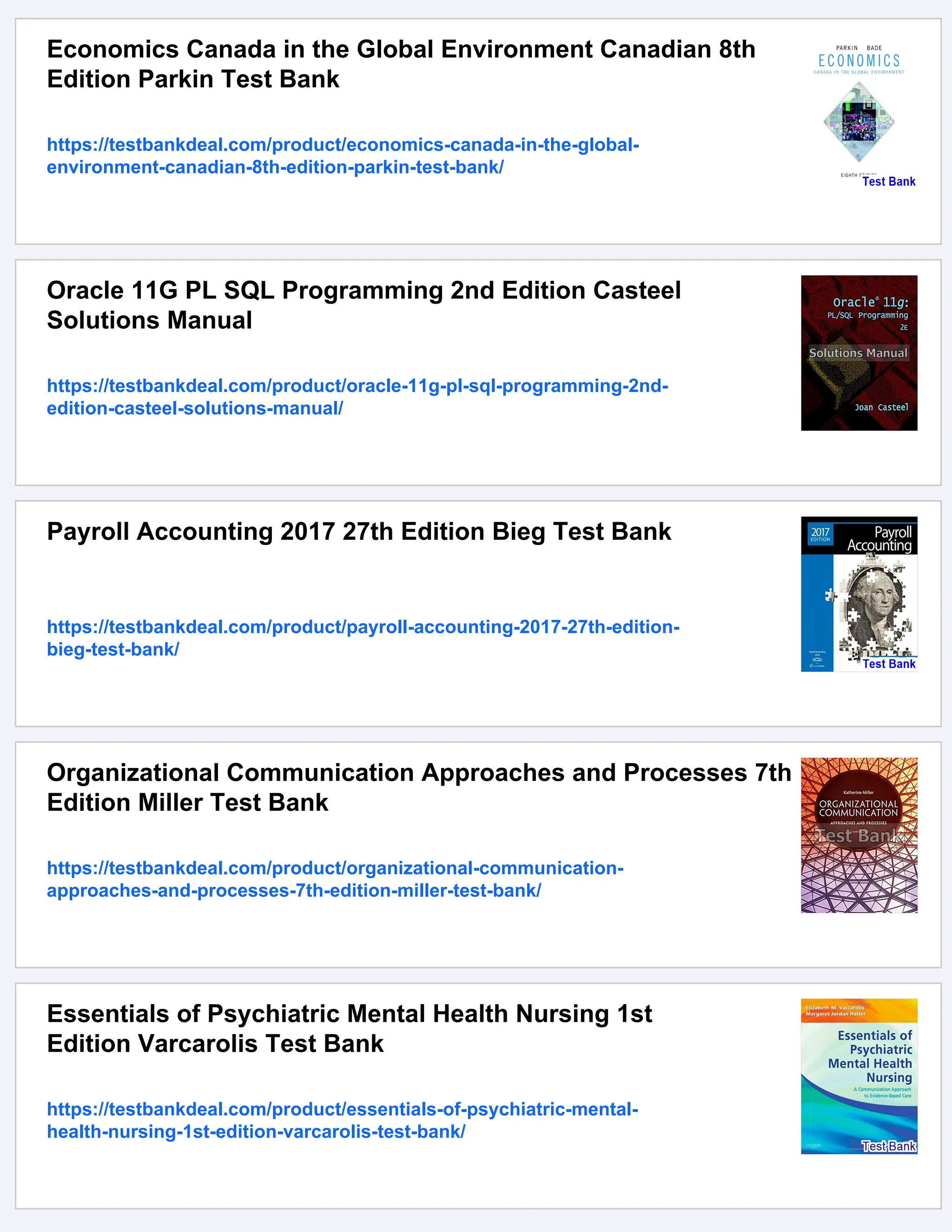Economics Canada in the Global Environment Canadian 8th
Edition Parkin Test Bank
https://testbankdeal.com/product/economics-canada-in-the-global-
environment-canadian-8th-edition-parkin-test-bank/
Oracle 11G PL SQL Programming 2nd Edition Casteel
Solutions Manual
https://testbankdeal.com/product/oracle-11g-pl-sql-programming-2nd-
edition-casteel-solutions-manual/
Payroll Accounting 2017 27th Edition Bieg Test Bank
https://testbankdeal.com/product/payroll-accounting-2017-27th-edition-
bieg-test-bank/
Organizational Communication Approaches and Processes 7th
Edition Miller Test Bank
https://testbankdeal.com/product/organizational-communication-
approaches-and-processes-7th-edition-miller-test-bank/
Essentials of Psychiatric Mental Health Nursing 1st
Edition Varcarolis Test Bank
https://testbankdeal.com/product/essentials-of-psychiatric-mental-
health-nursing-1st-edition-varcarolis-test-bank/
 