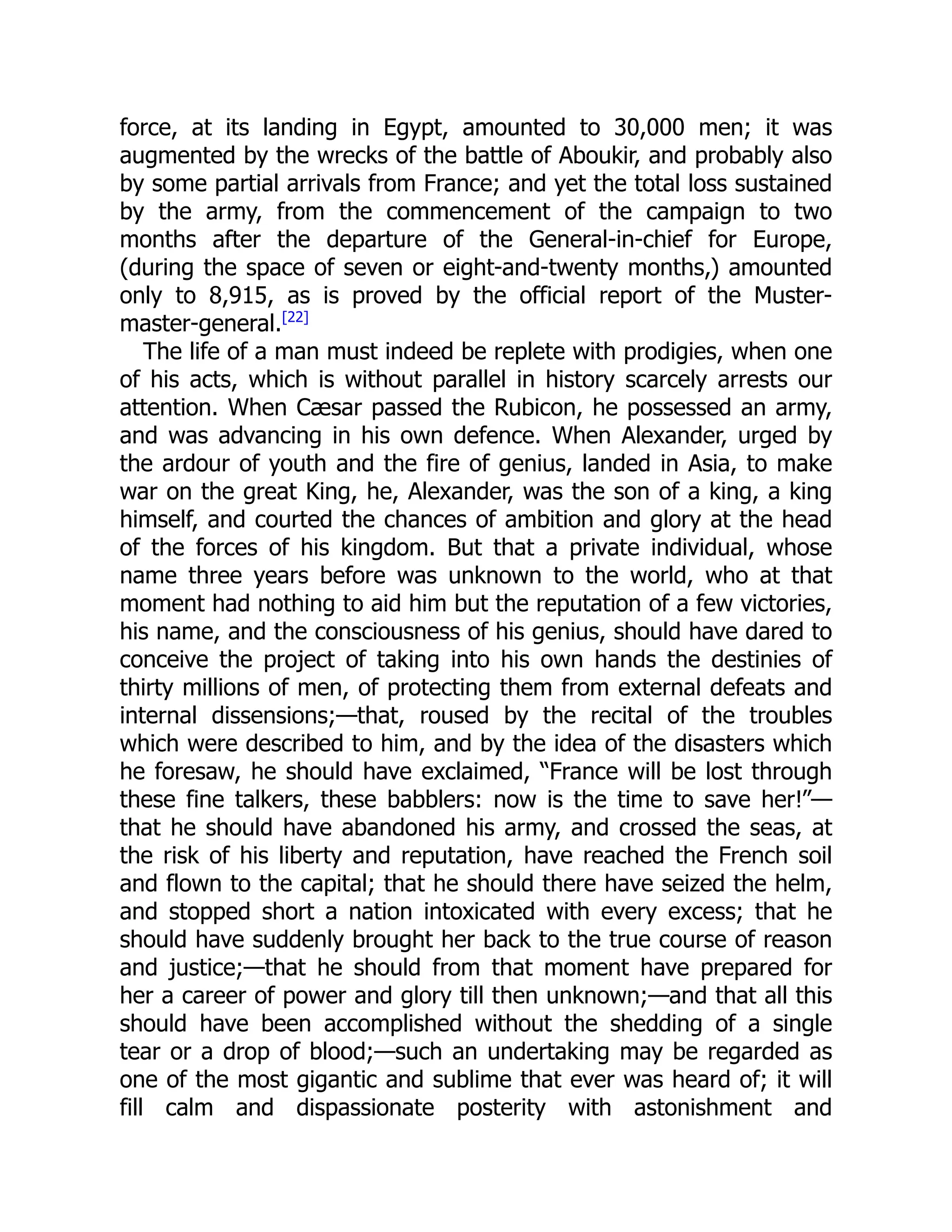 force, at its landing in Egypt, amounted to 30,000 men; it was
augmented by the wrecks of the battle of Aboukir, and probably also
by some partial arrivals from France; and yet the total loss sustained
by the army, from the commencement of the campaign to two
months after the departure of the General-in-chief for Europe,
(during the space of seven or eight-and-twenty months,) amounted
only to 8,915, as is proved by the official report of the Muster-
master-general.[22]
The life of a man must indeed be replete with prodigies, when one
of his acts, which is without parallel in history scarcely arrests our
attention. When Cæsar passed the Rubicon, he possessed an army,
and was advancing in his own defence. When Alexander, urged by
the ardour of youth and the fire of genius, landed in Asia, to make
war on the great King, he, Alexander, was the son of a king, a king
himself, and courted the chances of ambition and glory at the head
of the forces of his kingdom. But that a private individual, whose
name three years before was unknown to the world, who at that
moment had nothing to aid him but the reputation of a few victories,
his name, and the consciousness of his genius, should have dared to
conceive the project of taking into his own hands the destinies of
thirty millions of men, of protecting them from external defeats and
internal dissensions;—that, roused by the recital of the troubles
which were described to him, and by the idea of the disasters which
he foresaw, he should have exclaimed, “France will be lost through
these fine talkers, these babblers: now is the time to save her!”—
that he should have abandoned his army, and crossed the seas, at
the risk of his liberty and reputation, have reached the French soil
and flown to the capital; that he should there have seized the helm,
and stopped short a nation intoxicated with every excess; that he
should have suddenly brought her back to the true course of reason
and justice;—that he should from that moment have prepared for
her a career of power and glory till then unknown;—and that all this
should have been accomplished without the shedding of a single
tear or a drop of blood;—such an undertaking may be regarded as
one of the most gigantic and sublime that ever was heard of; it will
fill calm and dispassionate posterity with astonishment and
 