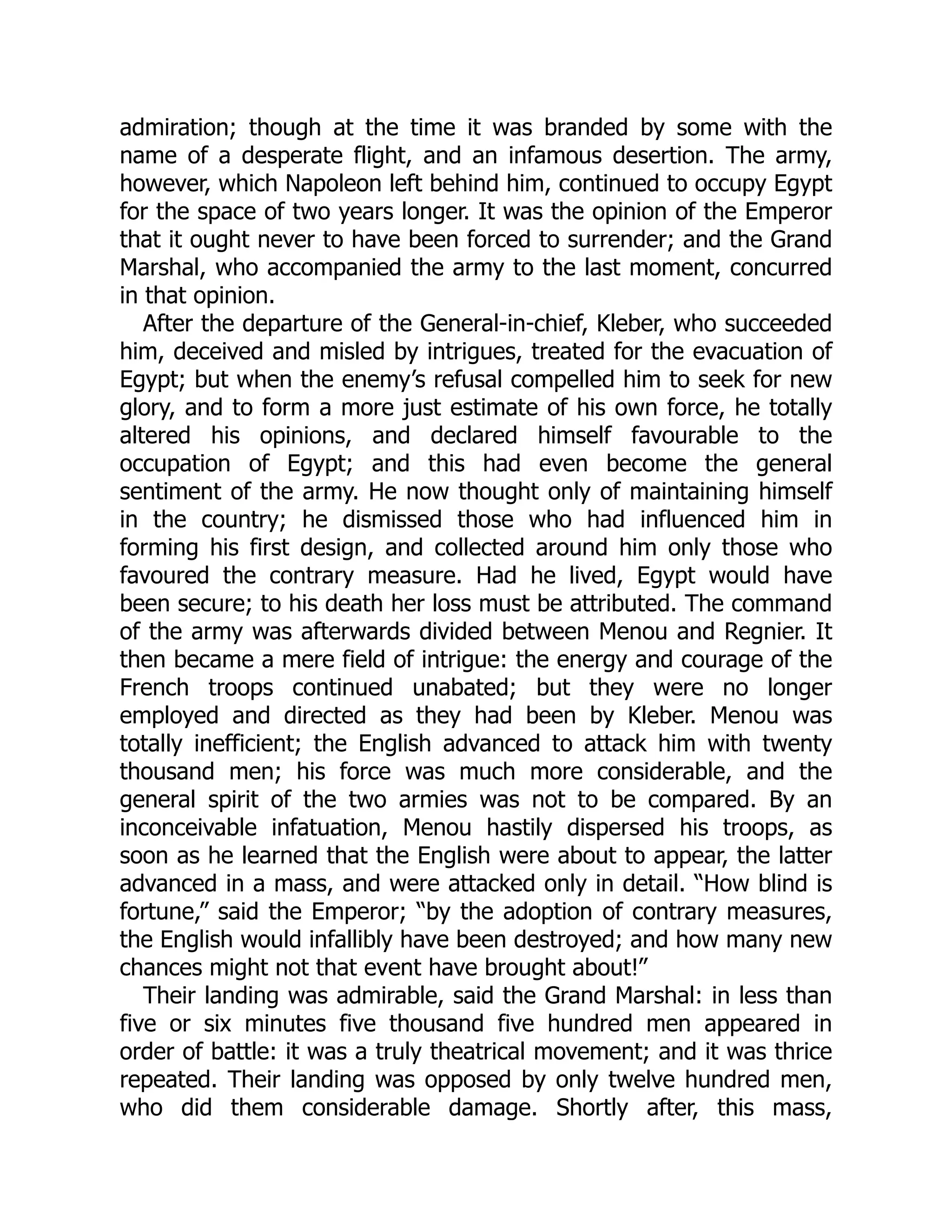 admiration; though at the time it was branded by some with the
name of a desperate flight, and an infamous desertion. The army,
however, which Napoleon left behind him, continued to occupy Egypt
for the space of two years longer. It was the opinion of the Emperor
that it ought never to have been forced to surrender; and the Grand
Marshal, who accompanied the army to the last moment, concurred
in that opinion.
After the departure of the General-in-chief, Kleber, who succeeded
him, deceived and misled by intrigues, treated for the evacuation of
Egypt; but when the enemy’s refusal compelled him to seek for new
glory, and to form a more just estimate of his own force, he totally
altered his opinions, and declared himself favourable to the
occupation of Egypt; and this had even become the general
sentiment of the army. He now thought only of maintaining himself
in the country; he dismissed those who had influenced him in
forming his first design, and collected around him only those who
favoured the contrary measure. Had he lived, Egypt would have
been secure; to his death her loss must be attributed. The command
of the army was afterwards divided between Menou and Regnier. It
then became a mere field of intrigue: the energy and courage of the
French troops continued unabated; but they were no longer
employed and directed as they had been by Kleber. Menou was
totally inefficient; the English advanced to attack him with twenty
thousand men; his force was much more considerable, and the
general spirit of the two armies was not to be compared. By an
inconceivable infatuation, Menou hastily dispersed his troops, as
soon as he learned that the English were about to appear, the latter
advanced in a mass, and were attacked only in detail. “How blind is
fortune,” said the Emperor; “by the adoption of contrary measures,
the English would infallibly have been destroyed; and how many new
chances might not that event have brought about!”
Their landing was admirable, said the Grand Marshal: in less than
five or six minutes five thousand five hundred men appeared in
order of battle: it was a truly theatrical movement; and it was thrice
repeated. Their landing was opposed by only twelve hundred men,
who did them considerable damage. Shortly after, this mass,
 