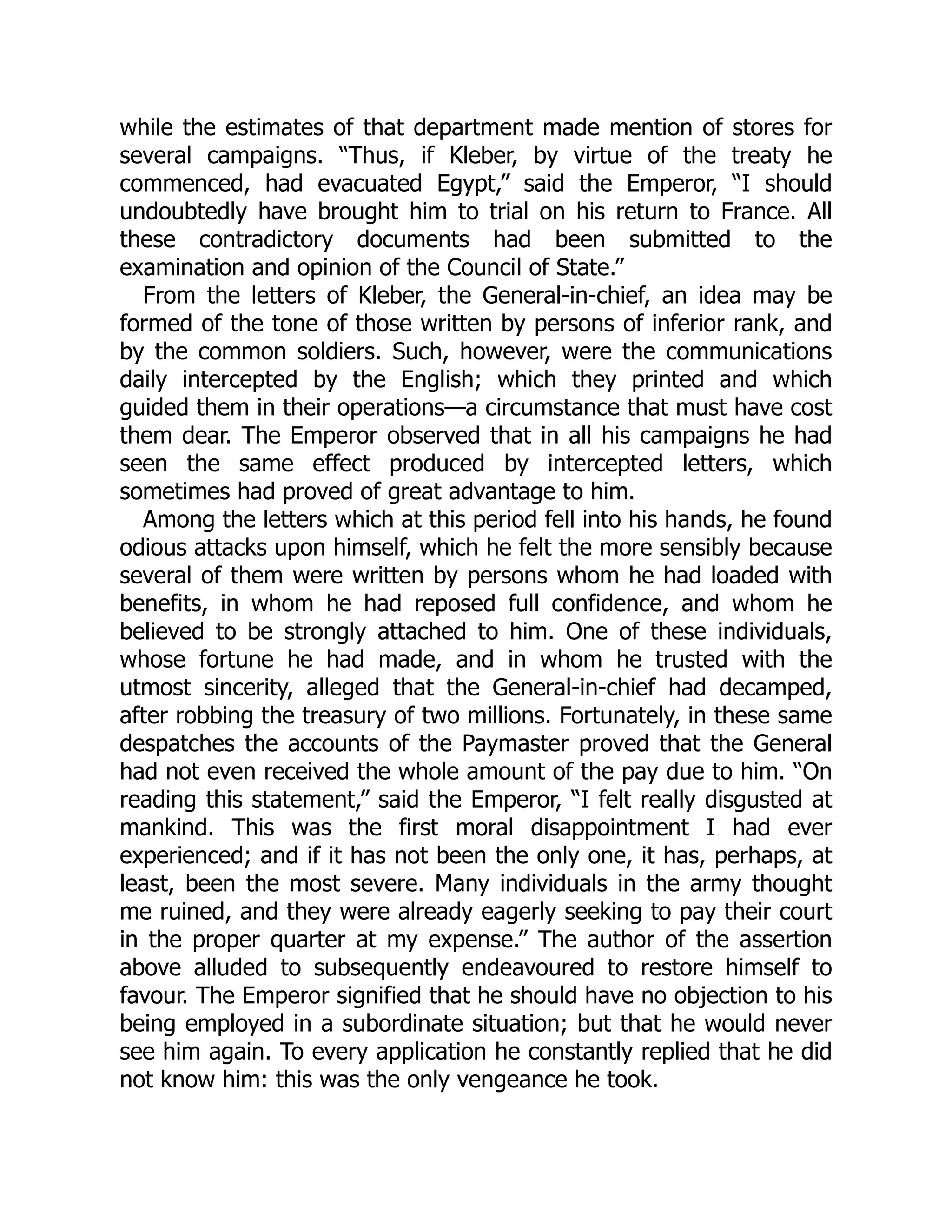 while the estimates of that department made mention of stores for
several campaigns. “Thus, if Kleber, by virtue of the treaty he
commenced, had evacuated Egypt,” said the Emperor, “I should
undoubtedly have brought him to trial on his return to France. All
these contradictory documents had been submitted to the
examination and opinion of the Council of State.”
From the letters of Kleber, the General-in-chief, an idea may be
formed of the tone of those written by persons of inferior rank, and
by the common soldiers. Such, however, were the communications
daily intercepted by the English; which they printed and which
guided them in their operations—a circumstance that must have cost
them dear. The Emperor observed that in all his campaigns he had
seen the same effect produced by intercepted letters, which
sometimes had proved of great advantage to him.
Among the letters which at this period fell into his hands, he found
odious attacks upon himself, which he felt the more sensibly because
several of them were written by persons whom he had loaded with
benefits, in whom he had reposed full confidence, and whom he
believed to be strongly attached to him. One of these individuals,
whose fortune he had made, and in whom he trusted with the
utmost sincerity, alleged that the General-in-chief had decamped,
after robbing the treasury of two millions. Fortunately, in these same
despatches the accounts of the Paymaster proved that the General
had not even received the whole amount of the pay due to him. “On
reading this statement,” said the Emperor, “I felt really disgusted at
mankind. This was the first moral disappointment I had ever
experienced; and if it has not been the only one, it has, perhaps, at
least, been the most severe. Many individuals in the army thought
me ruined, and they were already eagerly seeking to pay their court
in the proper quarter at my expense.” The author of the assertion
above alluded to subsequently endeavoured to restore himself to
favour. The Emperor signified that he should have no objection to his
being employed in a subordinate situation; but that he would never
see him again. To every application he constantly replied that he did
not know him: this was the only vengeance he took.
 