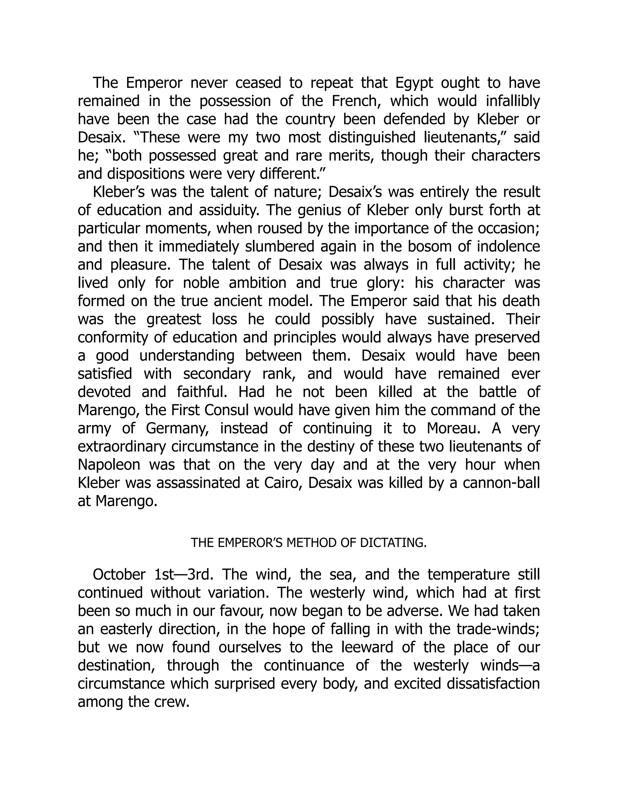 The Emperor never ceased to repeat that Egypt ought to have
remained in the possession of the French, which would infallibly
have been the case had the country been defended by Kleber or
Desaix. “These were my two most distinguished lieutenants,” said
he; “both possessed great and rare merits, though their characters
and dispositions were very different.”
Kleber’s was the talent of nature; Desaix’s was entirely the result
of education and assiduity. The genius of Kleber only burst forth at
particular moments, when roused by the importance of the occasion;
and then it immediately slumbered again in the bosom of indolence
and pleasure. The talent of Desaix was always in full activity; he
lived only for noble ambition and true glory: his character was
formed on the true ancient model. The Emperor said that his death
was the greatest loss he could possibly have sustained. Their
conformity of education and principles would always have preserved
a good understanding between them. Desaix would have been
satisfied with secondary rank, and would have remained ever
devoted and faithful. Had he not been killed at the battle of
Marengo, the First Consul would have given him the command of the
army of Germany, instead of continuing it to Moreau. A very
extraordinary circumstance in the destiny of these two lieutenants of
Napoleon was that on the very day and at the very hour when
Kleber was assassinated at Cairo, Desaix was killed by a cannon-ball
at Marengo.
THE EMPEROR’S METHOD OF DICTATING.
October 1st—3rd. The wind, the sea, and the temperature still
continued without variation. The westerly wind, which had at first
been so much in our favour, now began to be adverse. We had taken
an easterly direction, in the hope of falling in with the trade-winds;
but we now found ourselves to the leeward of the place of our
destination, through the continuance of the westerly winds—a
circumstance which surprised every body, and excited dissatisfaction
among the crew.
 