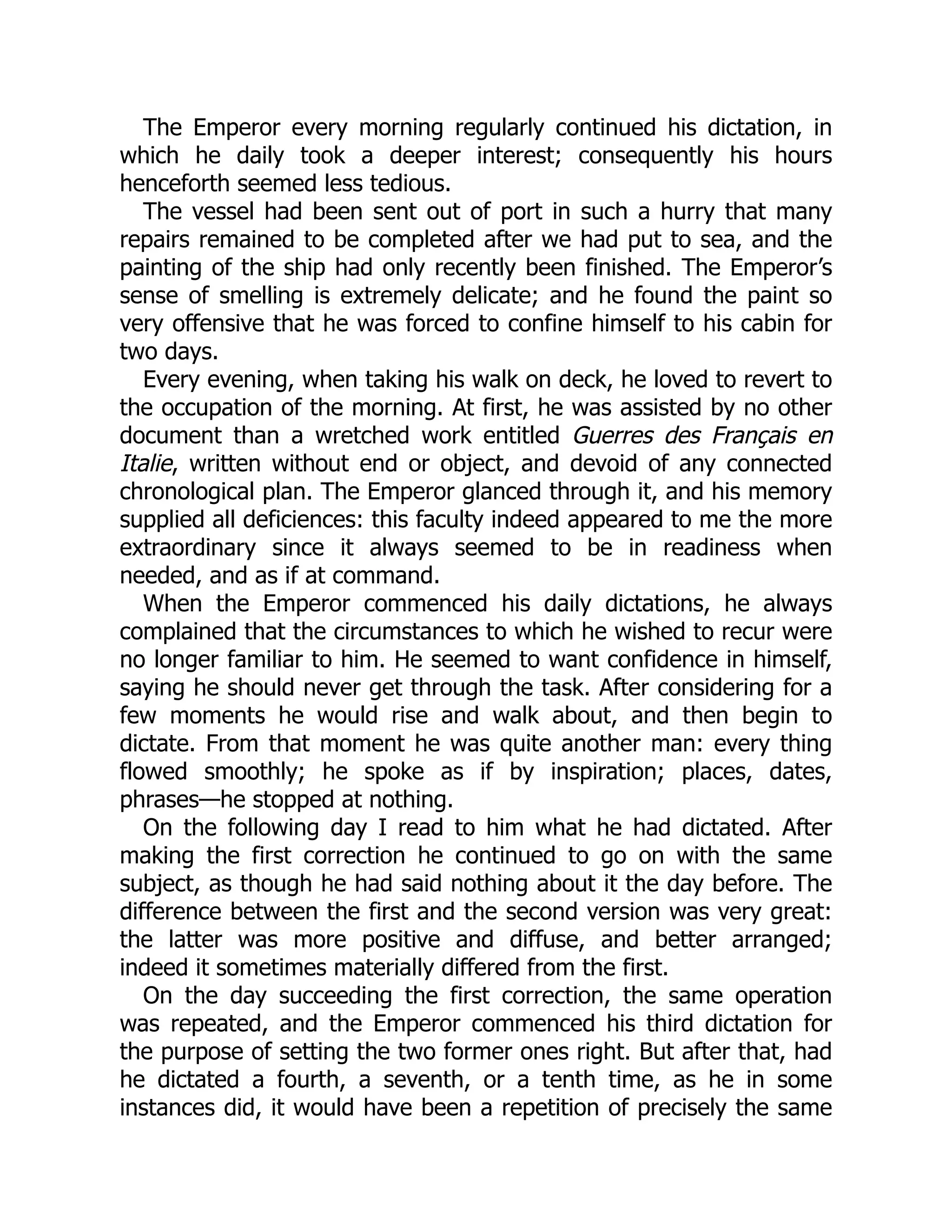 The Emperor every morning regularly continued his dictation, in
which he daily took a deeper interest; consequently his hours
henceforth seemed less tedious.
The vessel had been sent out of port in such a hurry that many
repairs remained to be completed after we had put to sea, and the
painting of the ship had only recently been finished. The Emperor’s
sense of smelling is extremely delicate; and he found the paint so
very offensive that he was forced to confine himself to his cabin for
two days.
Every evening, when taking his walk on deck, he loved to revert to
the occupation of the morning. At first, he was assisted by no other
document than a wretched work entitled Guerres des Français en
Italie, written without end or object, and devoid of any connected
chronological plan. The Emperor glanced through it, and his memory
supplied all deficiences: this faculty indeed appeared to me the more
extraordinary since it always seemed to be in readiness when
needed, and as if at command.
When the Emperor commenced his daily dictations, he always
complained that the circumstances to which he wished to recur were
no longer familiar to him. He seemed to want confidence in himself,
saying he should never get through the task. After considering for a
few moments he would rise and walk about, and then begin to
dictate. From that moment he was quite another man: every thing
flowed smoothly; he spoke as if by inspiration; places, dates,
phrases—he stopped at nothing.
On the following day I read to him what he had dictated. After
making the first correction he continued to go on with the same
subject, as though he had said nothing about it the day before. The
difference between the first and the second version was very great:
the latter was more positive and diffuse, and better arranged;
indeed it sometimes materially differed from the first.
On the day succeeding the first correction, the same operation
was repeated, and the Emperor commenced his third dictation for
the purpose of setting the two former ones right. But after that, had
he dictated a fourth, a seventh, or a tenth time, as he in some
instances did, it would have been a repetition of precisely the same
 