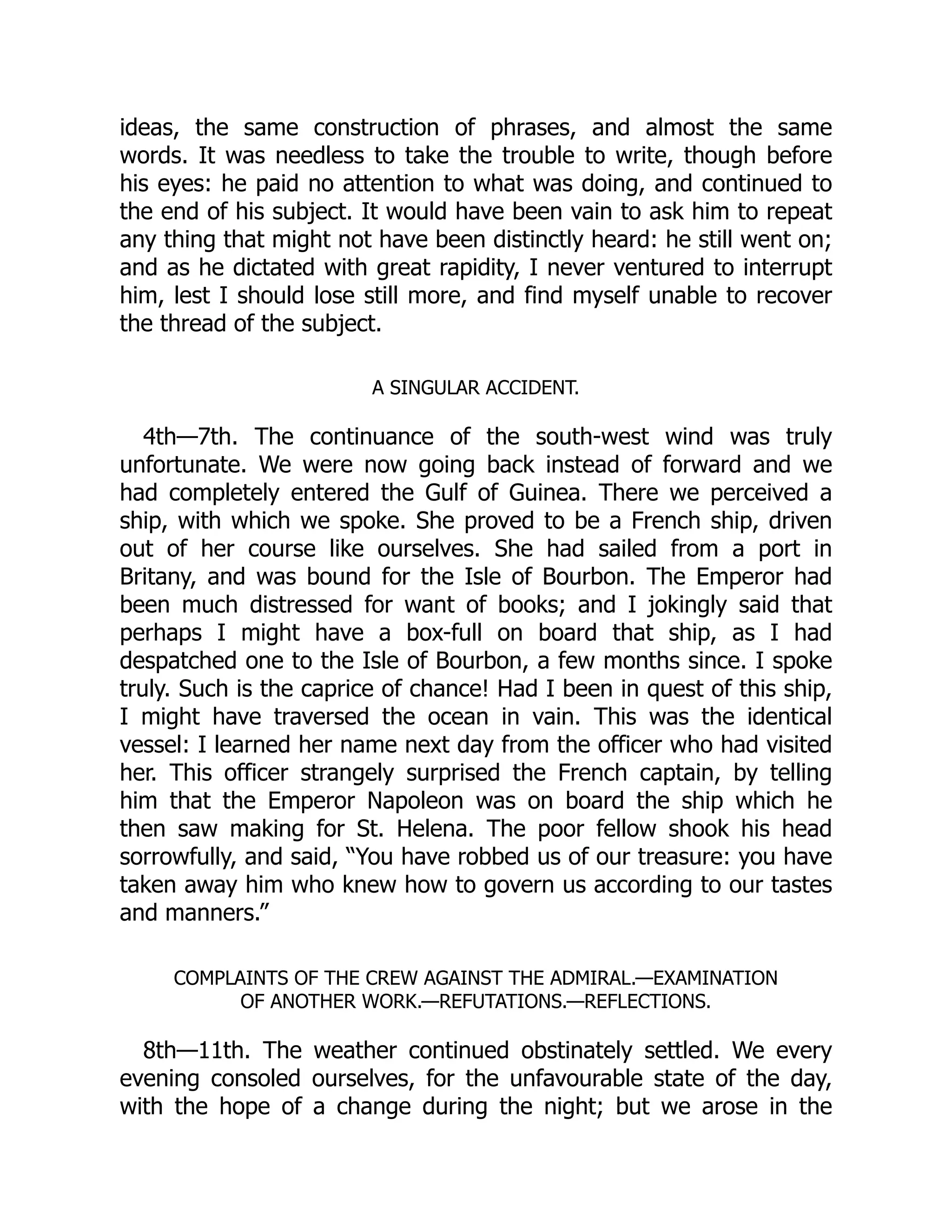 ideas, the same construction of phrases, and almost the same
words. It was needless to take the trouble to write, though before
his eyes: he paid no attention to what was doing, and continued to
the end of his subject. It would have been vain to ask him to repeat
any thing that might not have been distinctly heard: he still went on;
and as he dictated with great rapidity, I never ventured to interrupt
him, lest I should lose still more, and find myself unable to recover
the thread of the subject.
A SINGULAR ACCIDENT.
4th—7th. The continuance of the south-west wind was truly
unfortunate. We were now going back instead of forward and we
had completely entered the Gulf of Guinea. There we perceived a
ship, with which we spoke. She proved to be a French ship, driven
out of her course like ourselves. She had sailed from a port in
Britany, and was bound for the Isle of Bourbon. The Emperor had
been much distressed for want of books; and I jokingly said that
perhaps I might have a box-full on board that ship, as I had
despatched one to the Isle of Bourbon, a few months since. I spoke
truly. Such is the caprice of chance! Had I been in quest of this ship,
I might have traversed the ocean in vain. This was the identical
vessel: I learned her name next day from the officer who had visited
her. This officer strangely surprised the French captain, by telling
him that the Emperor Napoleon was on board the ship which he
then saw making for St. Helena. The poor fellow shook his head
sorrowfully, and said, “You have robbed us of our treasure: you have
taken away him who knew how to govern us according to our tastes
and manners.”
COMPLAINTS OF THE CREW AGAINST THE ADMIRAL.—EXAMINATION
OF ANOTHER WORK.—REFUTATIONS.—REFLECTIONS.
8th—11th. The weather continued obstinately settled. We every
evening consoled ourselves, for the unfavourable state of the day,
with the hope of a change during the night; but we arose in the
 