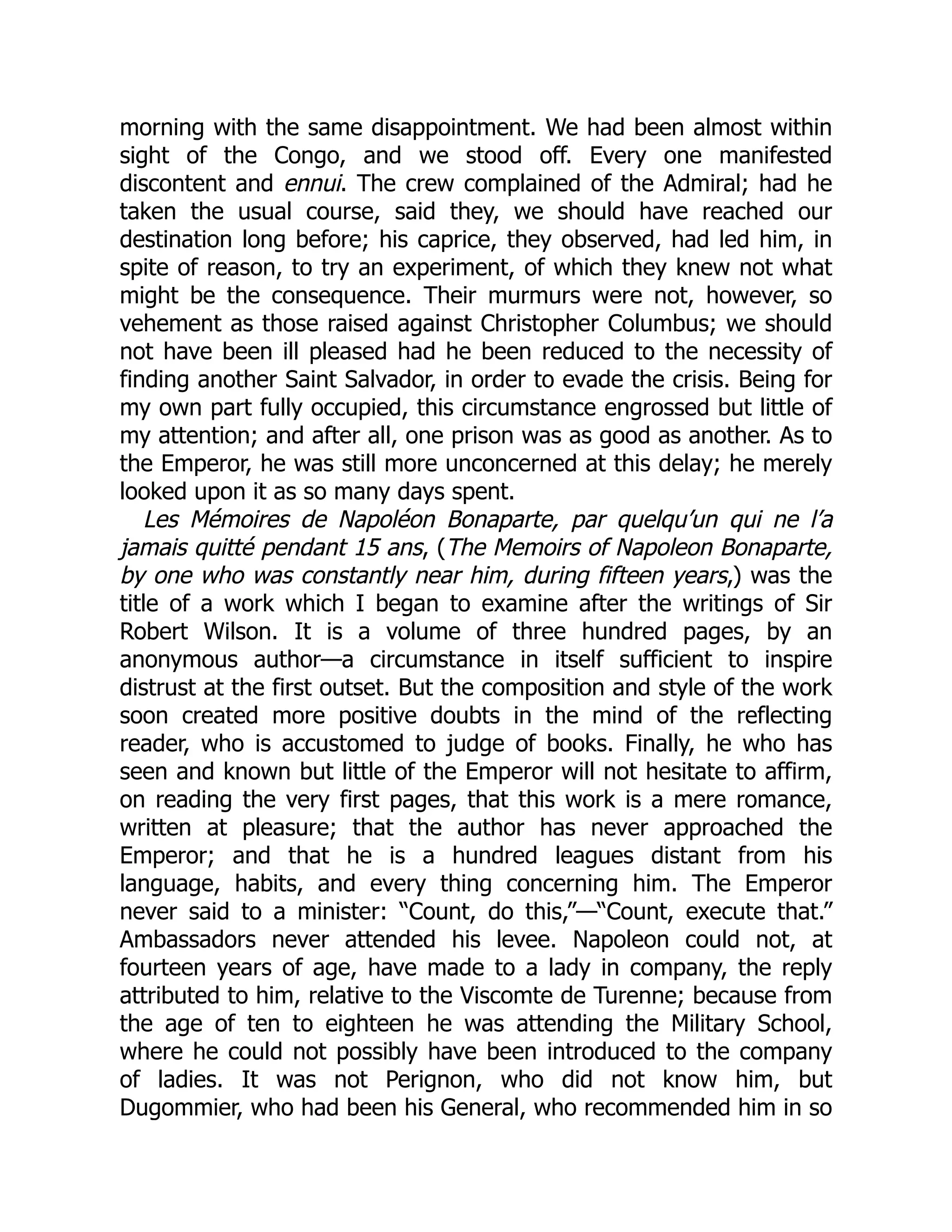 morning with the same disappointment. We had been almost within
sight of the Congo, and we stood off. Every one manifested
discontent and ennui. The crew complained of the Admiral; had he
taken the usual course, said they, we should have reached our
destination long before; his caprice, they observed, had led him, in
spite of reason, to try an experiment, of which they knew not what
might be the consequence. Their murmurs were not, however, so
vehement as those raised against Christopher Columbus; we should
not have been ill pleased had he been reduced to the necessity of
finding another Saint Salvador, in order to evade the crisis. Being for
my own part fully occupied, this circumstance engrossed but little of
my attention; and after all, one prison was as good as another. As to
the Emperor, he was still more unconcerned at this delay; he merely
looked upon it as so many days spent.
Les Mémoires de Napoléon Bonaparte, par quelqu’un qui ne l’a
jamais quitté pendant 15 ans, (The Memoirs of Napoleon Bonaparte,
by one who was constantly near him, during fifteen years,) was the
title of a work which I began to examine after the writings of Sir
Robert Wilson. It is a volume of three hundred pages, by an
anonymous author—a circumstance in itself sufficient to inspire
distrust at the first outset. But the composition and style of the work
soon created more positive doubts in the mind of the reflecting
reader, who is accustomed to judge of books. Finally, he who has
seen and known but little of the Emperor will not hesitate to affirm,
on reading the very first pages, that this work is a mere romance,
written at pleasure; that the author has never approached the
Emperor; and that he is a hundred leagues distant from his
language, habits, and every thing concerning him. The Emperor
never said to a minister: “Count, do this,”—“Count, execute that.”
Ambassadors never attended his levee. Napoleon could not, at
fourteen years of age, have made to a lady in company, the reply
attributed to him, relative to the Viscomte de Turenne; because from
the age of ten to eighteen he was attending the Military School,
where he could not possibly have been introduced to the company
of ladies. It was not Perignon, who did not know him, but
Dugommier, who had been his General, who recommended him in so
 