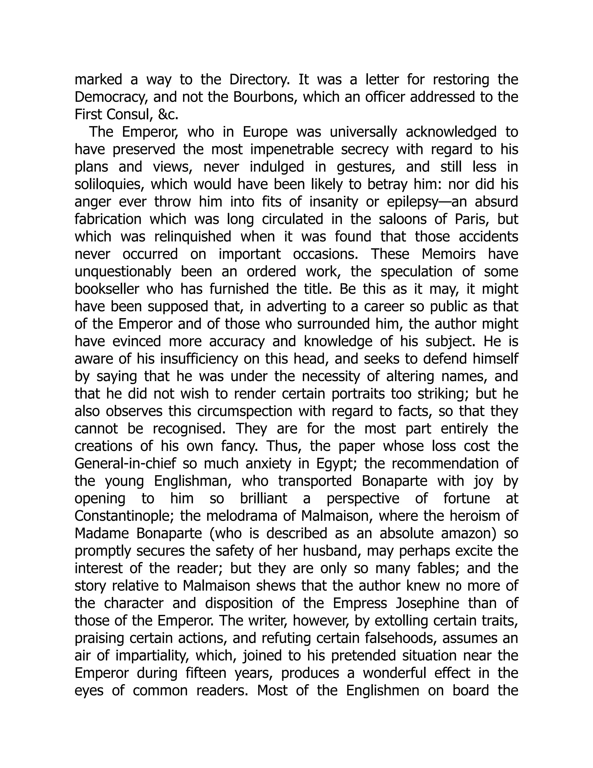 marked a way to the Directory. It was a letter for restoring the
Democracy, and not the Bourbons, which an officer addressed to the
First Consul, &c.
The Emperor, who in Europe was universally acknowledged to
have preserved the most impenetrable secrecy with regard to his
plans and views, never indulged in gestures, and still less in
soliloquies, which would have been likely to betray him: nor did his
anger ever throw him into fits of insanity or epilepsy—an absurd
fabrication which was long circulated in the saloons of Paris, but
which was relinquished when it was found that those accidents
never occurred on important occasions. These Memoirs have
unquestionably been an ordered work, the speculation of some
bookseller who has furnished the title. Be this as it may, it might
have been supposed that, in adverting to a career so public as that
of the Emperor and of those who surrounded him, the author might
have evinced more accuracy and knowledge of his subject. He is
aware of his insufficiency on this head, and seeks to defend himself
by saying that he was under the necessity of altering names, and
that he did not wish to render certain portraits too striking; but he
also observes this circumspection with regard to facts, so that they
cannot be recognised. They are for the most part entirely the
creations of his own fancy. Thus, the paper whose loss cost the
General-in-chief so much anxiety in Egypt; the recommendation of
the young Englishman, who transported Bonaparte with joy by
opening to him so brilliant a perspective of fortune at
Constantinople; the melodrama of Malmaison, where the heroism of
Madame Bonaparte (who is described as an absolute amazon) so
promptly secures the safety of her husband, may perhaps excite the
interest of the reader; but they are only so many fables; and the
story relative to Malmaison shews that the author knew no more of
the character and disposition of the Empress Josephine than of
those of the Emperor. The writer, however, by extolling certain traits,
praising certain actions, and refuting certain falsehoods, assumes an
air of impartiality, which, joined to his pretended situation near the
Emperor during fifteen years, produces a wonderful effect in the
eyes of common readers. Most of the Englishmen on board the
 