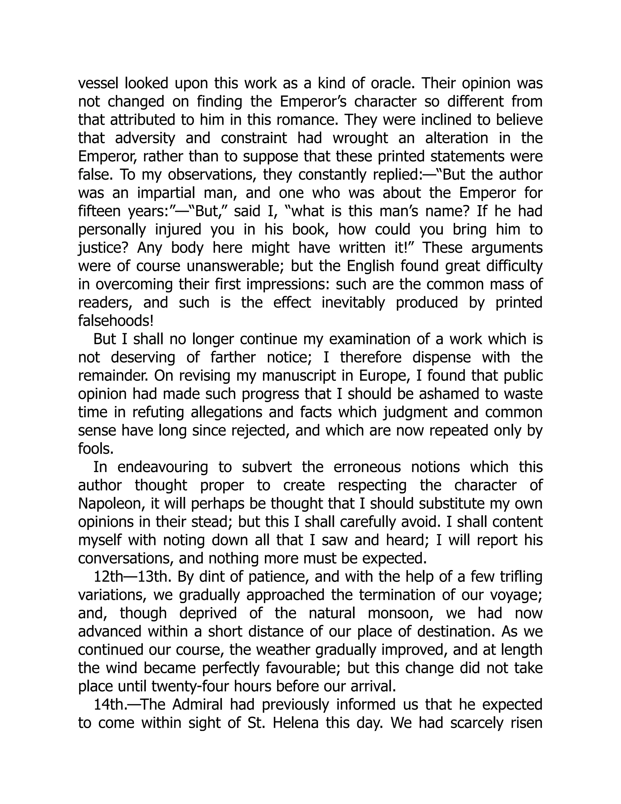 vessel looked upon this work as a kind of oracle. Their opinion was
not changed on finding the Emperor’s character so different from
that attributed to him in this romance. They were inclined to believe
that adversity and constraint had wrought an alteration in the
Emperor, rather than to suppose that these printed statements were
false. To my observations, they constantly replied:—“But the author
was an impartial man, and one who was about the Emperor for
fifteen years:”—“But,” said I, “what is this man’s name? If he had
personally injured you in his book, how could you bring him to
justice? Any body here might have written it!” These arguments
were of course unanswerable; but the English found great difficulty
in overcoming their first impressions: such are the common mass of
readers, and such is the effect inevitably produced by printed
falsehoods!
But I shall no longer continue my examination of a work which is
not deserving of farther notice; I therefore dispense with the
remainder. On revising my manuscript in Europe, I found that public
opinion had made such progress that I should be ashamed to waste
time in refuting allegations and facts which judgment and common
sense have long since rejected, and which are now repeated only by
fools.
In endeavouring to subvert the erroneous notions which this
author thought proper to create respecting the character of
Napoleon, it will perhaps be thought that I should substitute my own
opinions in their stead; but this I shall carefully avoid. I shall content
myself with noting down all that I saw and heard; I will report his
conversations, and nothing more must be expected.
12th—13th. By dint of patience, and with the help of a few trifling
variations, we gradually approached the termination of our voyage;
and, though deprived of the natural monsoon, we had now
advanced within a short distance of our place of destination. As we
continued our course, the weather gradually improved, and at length
the wind became perfectly favourable; but this change did not take
place until twenty-four hours before our arrival.
14th.—The Admiral had previously informed us that he expected
to come within sight of St. Helena this day. We had scarcely risen
 