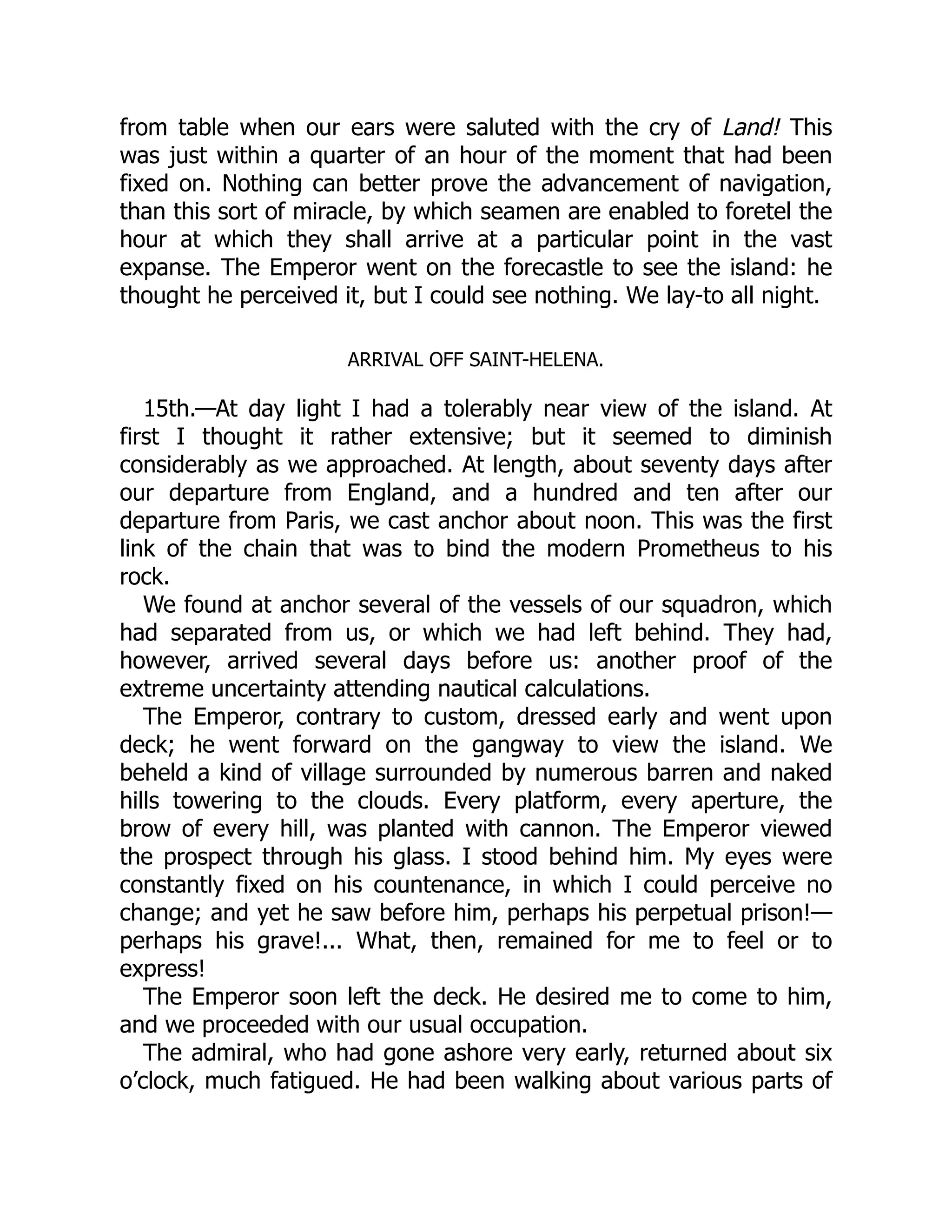 from table when our ears were saluted with the cry of Land! This
was just within a quarter of an hour of the moment that had been
fixed on. Nothing can better prove the advancement of navigation,
than this sort of miracle, by which seamen are enabled to foretel the
hour at which they shall arrive at a particular point in the vast
expanse. The Emperor went on the forecastle to see the island: he
thought he perceived it, but I could see nothing. We lay-to all night.
ARRIVAL OFF SAINT-HELENA.
15th.—At day light I had a tolerably near view of the island. At
first I thought it rather extensive; but it seemed to diminish
considerably as we approached. At length, about seventy days after
our departure from England, and a hundred and ten after our
departure from Paris, we cast anchor about noon. This was the first
link of the chain that was to bind the modern Prometheus to his
rock.
We found at anchor several of the vessels of our squadron, which
had separated from us, or which we had left behind. They had,
however, arrived several days before us: another proof of the
extreme uncertainty attending nautical calculations.
The Emperor, contrary to custom, dressed early and went upon
deck; he went forward on the gangway to view the island. We
beheld a kind of village surrounded by numerous barren and naked
hills towering to the clouds. Every platform, every aperture, the
brow of every hill, was planted with cannon. The Emperor viewed
the prospect through his glass. I stood behind him. My eyes were
constantly fixed on his countenance, in which I could perceive no
change; and yet he saw before him, perhaps his perpetual prison!—
perhaps his grave!... What, then, remained for me to feel or to
express!
The Emperor soon left the deck. He desired me to come to him,
and we proceeded with our usual occupation.
The admiral, who had gone ashore very early, returned about six
o’clock, much fatigued. He had been walking about various parts of
 
