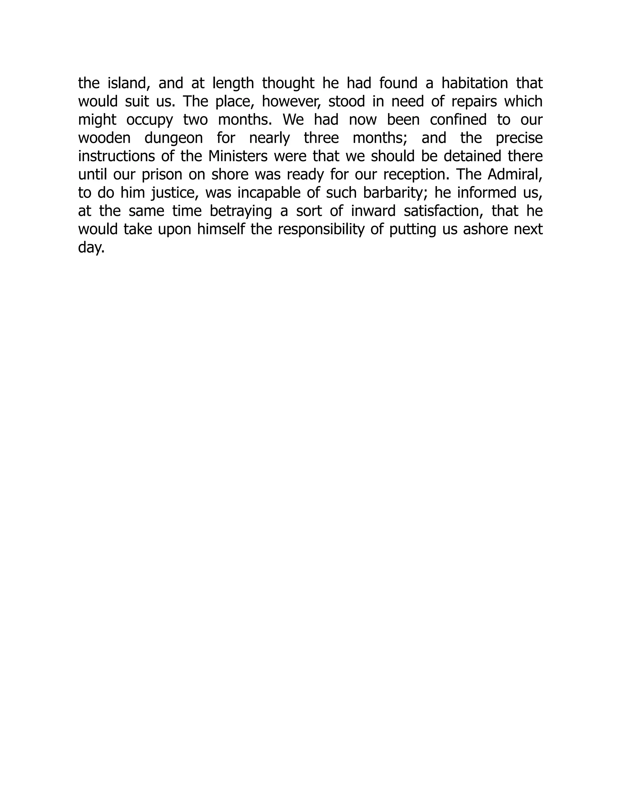 the island, and at length thought he had found a habitation that
would suit us. The place, however, stood in need of repairs which
might occupy two months. We had now been confined to our
wooden dungeon for nearly three months; and the precise
instructions of the Ministers were that we should be detained there
until our prison on shore was ready for our reception. The Admiral,
to do him justice, was incapable of such barbarity; he informed us,
at the same time betraying a sort of inward satisfaction, that he
would take upon himself the responsibility of putting us ashore next
day.
 