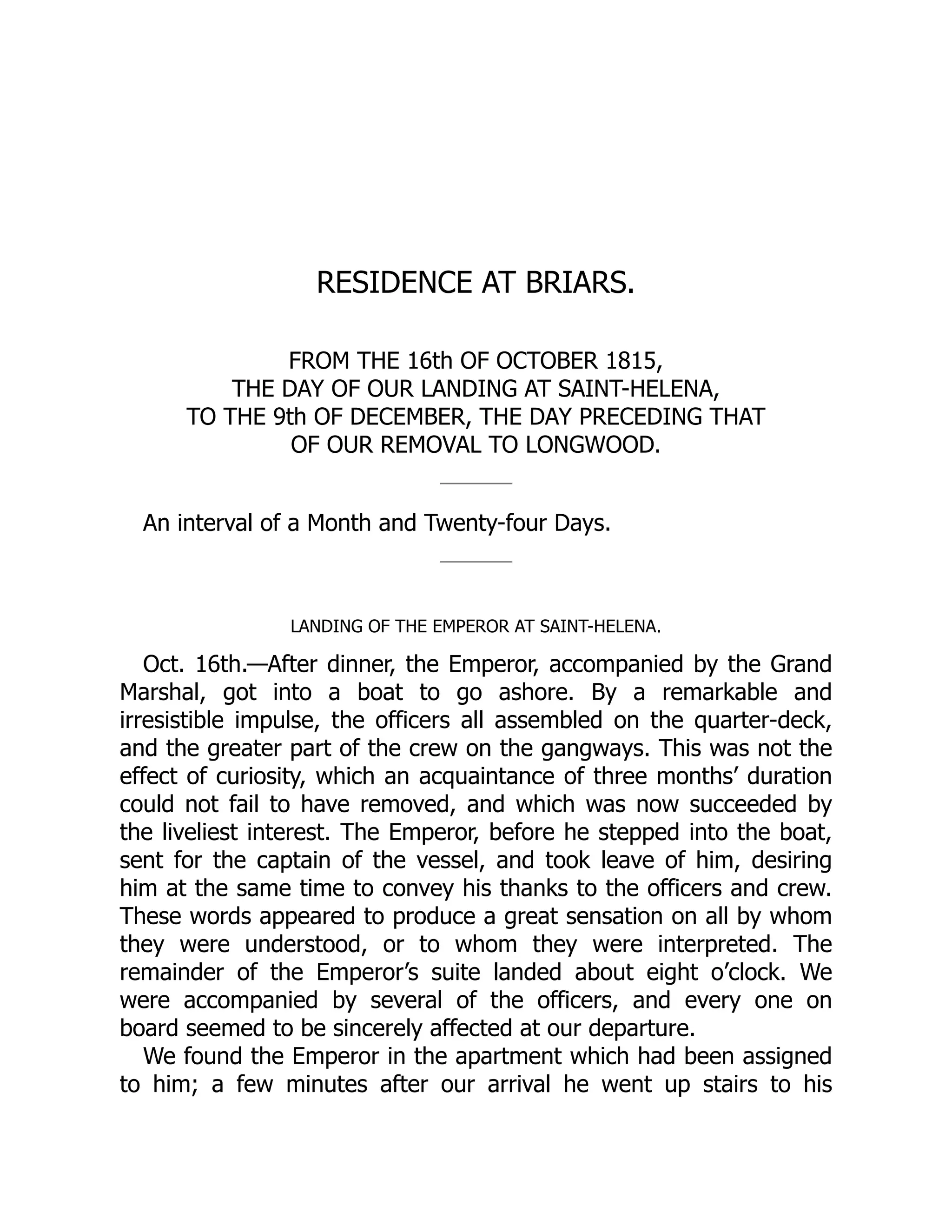 RESIDENCE AT BRIARS.
FROM THE 16th OF OCTOBER 1815,
THE DAY OF OUR LANDING AT SAINT-HELENA,
TO THE 9th OF DECEMBER, THE DAY PRECEDING THAT
OF OUR REMOVAL TO LONGWOOD.
An interval of a Month and Twenty-four Days.
LANDING OF THE EMPEROR AT SAINT-HELENA.
Oct. 16th.—After dinner, the Emperor, accompanied by the Grand
Marshal, got into a boat to go ashore. By a remarkable and
irresistible impulse, the officers all assembled on the quarter-deck,
and the greater part of the crew on the gangways. This was not the
effect of curiosity, which an acquaintance of three months’ duration
could not fail to have removed, and which was now succeeded by
the liveliest interest. The Emperor, before he stepped into the boat,
sent for the captain of the vessel, and took leave of him, desiring
him at the same time to convey his thanks to the officers and crew.
These words appeared to produce a great sensation on all by whom
they were understood, or to whom they were interpreted. The
remainder of the Emperor’s suite landed about eight o’clock. We
were accompanied by several of the officers, and every one on
board seemed to be sincerely affected at our departure.
We found the Emperor in the apartment which had been assigned
to him; a few minutes after our arrival he went up stairs to his
 