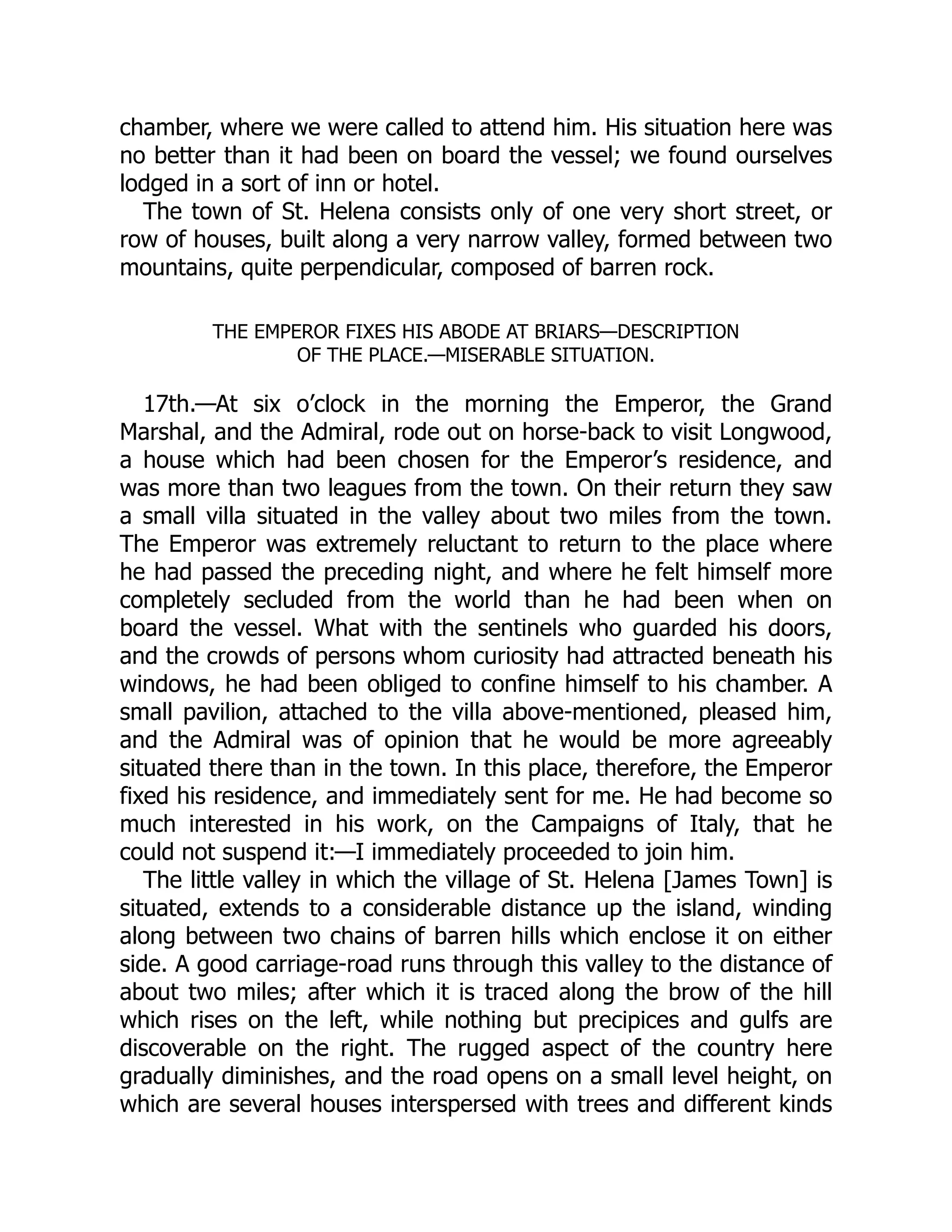 chamber, where we were called to attend him. His situation here was
no better than it had been on board the vessel; we found ourselves
lodged in a sort of inn or hotel.
The town of St. Helena consists only of one very short street, or
row of houses, built along a very narrow valley, formed between two
mountains, quite perpendicular, composed of barren rock.
THE EMPEROR FIXES HIS ABODE AT BRIARS—DESCRIPTION
OF THE PLACE.—MISERABLE SITUATION.
17th.—At six o’clock in the morning the Emperor, the Grand
Marshal, and the Admiral, rode out on horse-back to visit Longwood,
a house which had been chosen for the Emperor’s residence, and
was more than two leagues from the town. On their return they saw
a small villa situated in the valley about two miles from the town.
The Emperor was extremely reluctant to return to the place where
he had passed the preceding night, and where he felt himself more
completely secluded from the world than he had been when on
board the vessel. What with the sentinels who guarded his doors,
and the crowds of persons whom curiosity had attracted beneath his
windows, he had been obliged to confine himself to his chamber. A
small pavilion, attached to the villa above-mentioned, pleased him,
and the Admiral was of opinion that he would be more agreeably
situated there than in the town. In this place, therefore, the Emperor
fixed his residence, and immediately sent for me. He had become so
much interested in his work, on the Campaigns of Italy, that he
could not suspend it:—I immediately proceeded to join him.
The little valley in which the village of St. Helena [James Town] is
situated, extends to a considerable distance up the island, winding
along between two chains of barren hills which enclose it on either
side. A good carriage-road runs through this valley to the distance of
about two miles; after which it is traced along the brow of the hill
which rises on the left, while nothing but precipices and gulfs are
discoverable on the right. The rugged aspect of the country here
gradually diminishes, and the road opens on a small level height, on
which are several houses interspersed with trees and different kinds
 