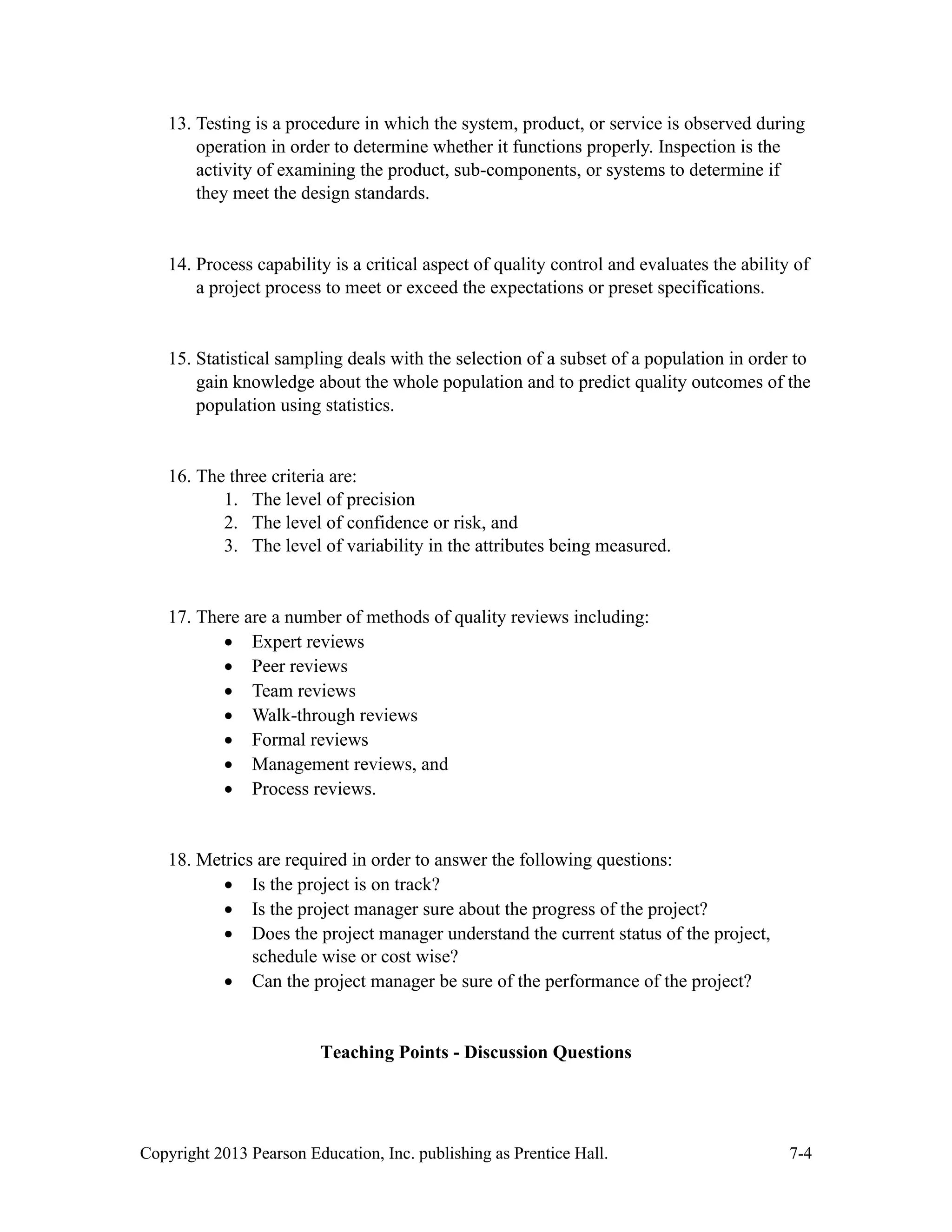 Copyright 2013 Pearson Education, Inc. publishing as Prentice Hall. 7-4
13. Testing is a procedure in which the system, product, or service is observed during
operation in order to determine whether it functions properly. Inspection is the
activity of examining the product, sub-components, or systems to determine if
they meet the design standards.
14. Process capability is a critical aspect of quality control and evaluates the ability of
a project process to meet or exceed the expectations or preset specifications.
15. Statistical sampling deals with the selection of a subset of a population in order to
gain knowledge about the whole population and to predict quality outcomes of the
population using statistics.
16. The three criteria are:
1. The level of precision
2. The level of confidence or risk, and
3. The level of variability in the attributes being measured.
17. There are a number of methods of quality reviews including:
• Expert reviews
• Peer reviews
• Team reviews
• Walk-through reviews
• Formal reviews
• Management reviews, and
• Process reviews.
18. Metrics are required in order to answer the following questions:
• Is the project is on track?
• Is the project manager sure about the progress of the project?
• Does the project manager understand the current status of the project,
schedule wise or cost wise?
• Can the project manager be sure of the performance of the project?
Teaching Points - Discussion Questions
 