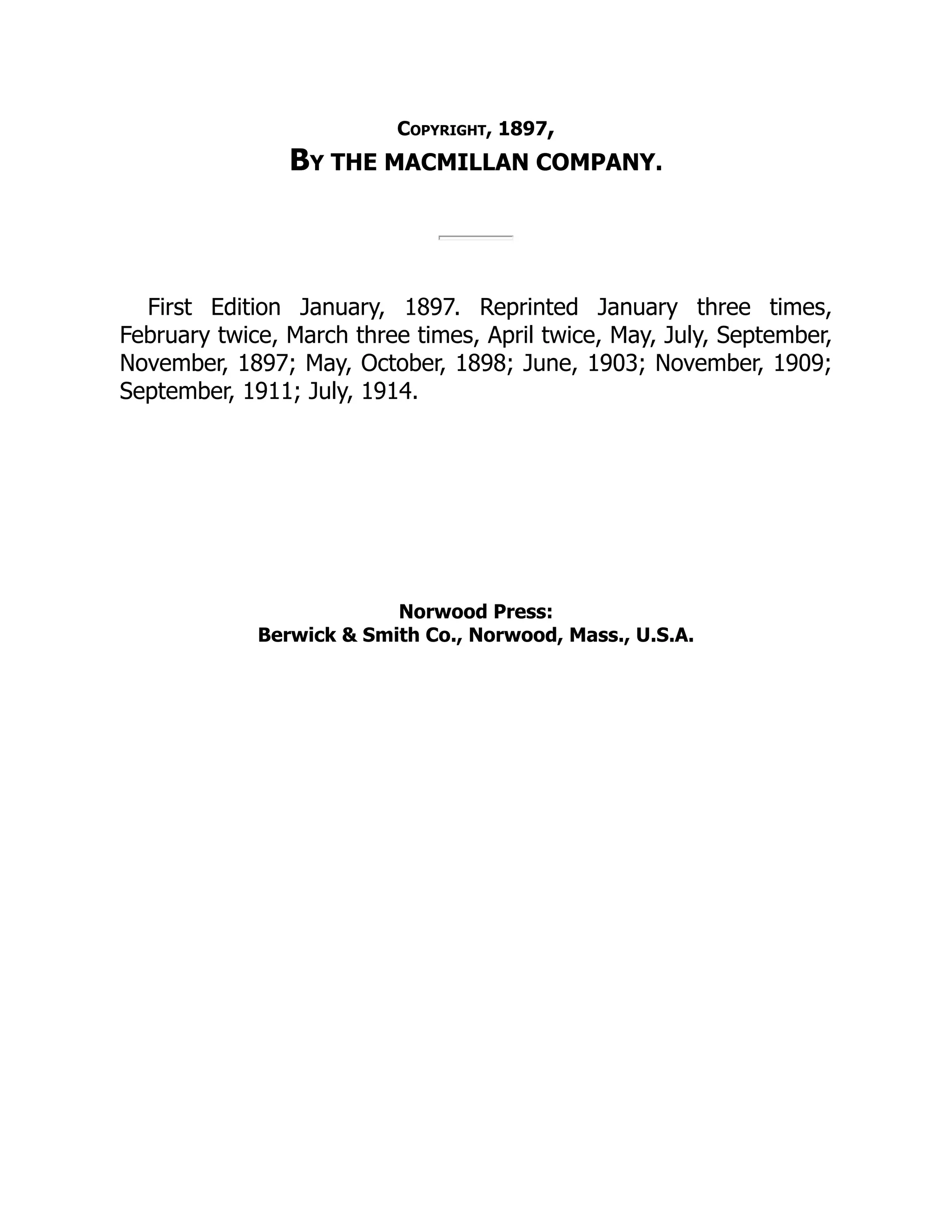 Copyright, 1897,
By THE MACMILLAN COMPANY.
First Edition January, 1897. Reprinted January three times,
February twice, March three times, April twice, May, July, September,
November, 1897; May, October, 1898; June, 1903; November, 1909;
September, 1911; July, 1914.
Norwood Press:
Berwick & Smith Co., Norwood, Mass., U.S.A.
 