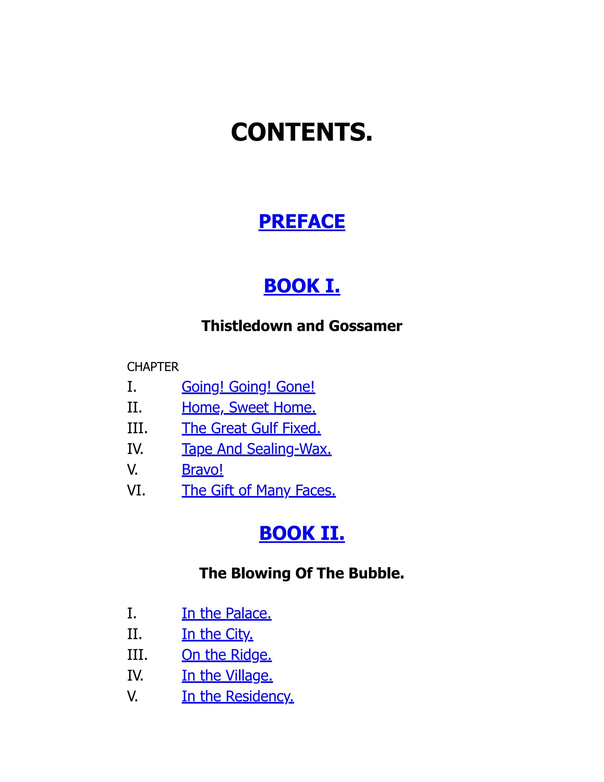 CONTENTS.
PREFACE
BOOK I.
Thistledown and Gossamer
CHAPTER
I. Going! Going! Gone!
II. Home, Sweet Home.
III. The Great Gulf Fixed.
IV. Tape And Sealing-Wax.
V. Bravo!
VI. The Gift of Many Faces.
BOOK II.
The Blowing Of The Bubble.
I. In the Palace.
II. In the City.
III. On the Ridge.
IV. In the Village.
V. In the Residency.
 