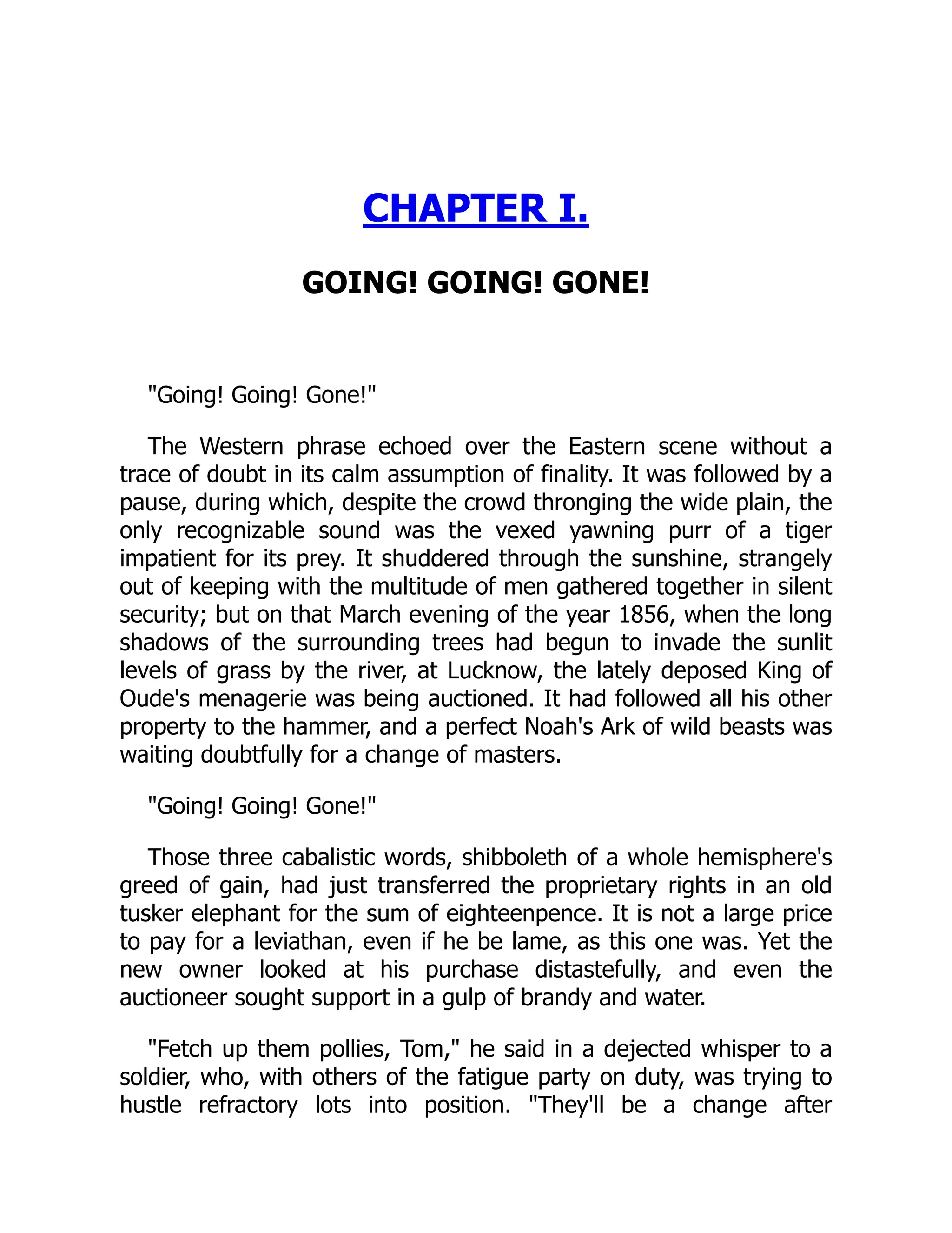 CHAPTER I.
GOING! GOING! GONE!
"Going! Going! Gone!"
The Western phrase echoed over the Eastern scene without a
trace of doubt in its calm assumption of finality. It was followed by a
pause, during which, despite the crowd thronging the wide plain, the
only recognizable sound was the vexed yawning purr of a tiger
impatient for its prey. It shuddered through the sunshine, strangely
out of keeping with the multitude of men gathered together in silent
security; but on that March evening of the year 1856, when the long
shadows of the surrounding trees had begun to invade the sunlit
levels of grass by the river, at Lucknow, the lately deposed King of
Oude's menagerie was being auctioned. It had followed all his other
property to the hammer, and a perfect Noah's Ark of wild beasts was
waiting doubtfully for a change of masters.
"Going! Going! Gone!"
Those three cabalistic words, shibboleth of a whole hemisphere's
greed of gain, had just transferred the proprietary rights in an old
tusker elephant for the sum of eighteenpence. It is not a large price
to pay for a leviathan, even if he be lame, as this one was. Yet the
new owner looked at his purchase distastefully, and even the
auctioneer sought support in a gulp of brandy and water.
"Fetch up them pollies, Tom," he said in a dejected whisper to a
soldier, who, with others of the fatigue party on duty, was trying to
hustle refractory lots into position. "They'll be a change after
 