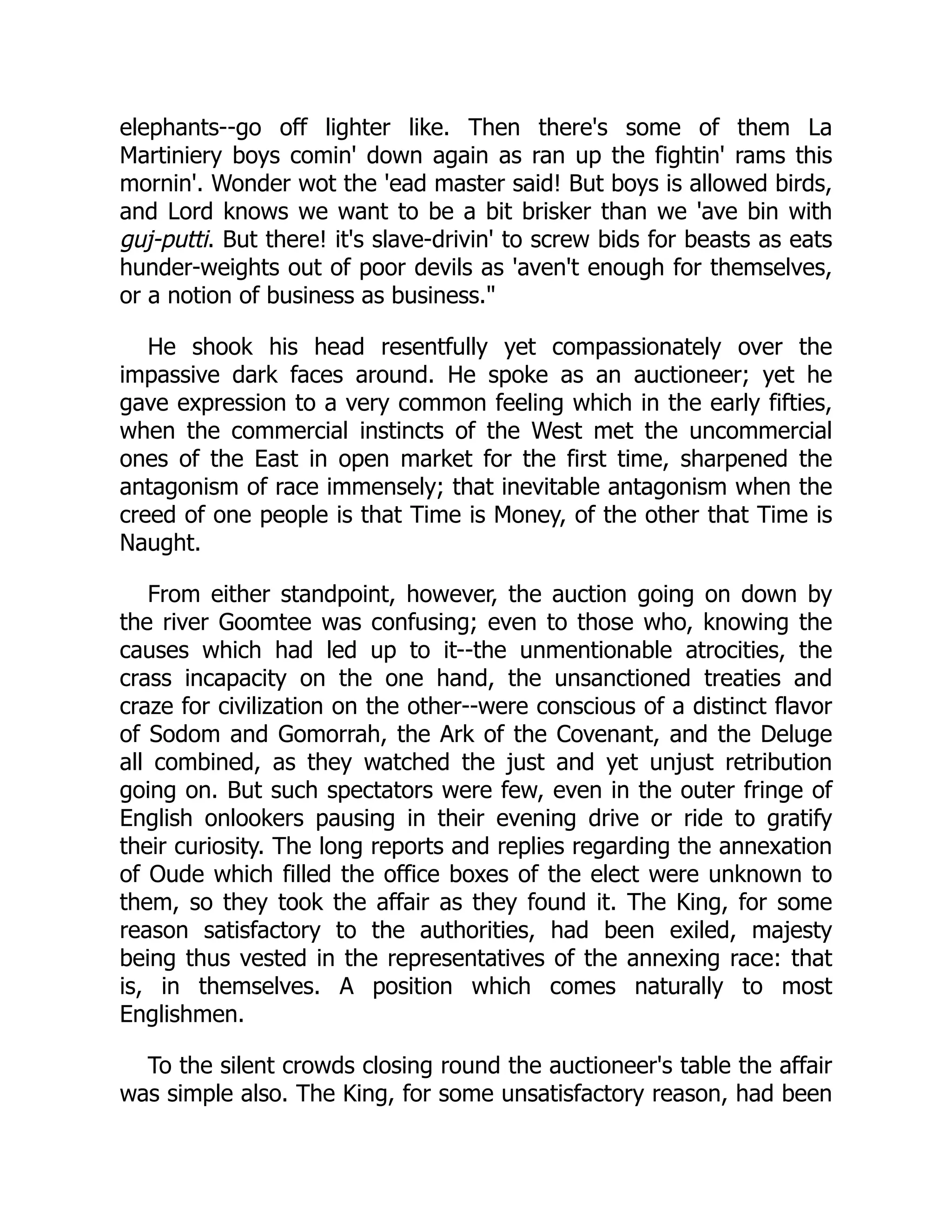 elephants--go off lighter like. Then there's some of them La
Martiniery boys comin' down again as ran up the fightin' rams this
mornin'. Wonder wot the 'ead master said! But boys is allowed birds,
and Lord knows we want to be a bit brisker than we 'ave bin with
guj-putti. But there! it's slave-drivin' to screw bids for beasts as eats
hunder-weights out of poor devils as 'aven't enough for themselves,
or a notion of business as business."
He shook his head resentfully yet compassionately over the
impassive dark faces around. He spoke as an auctioneer; yet he
gave expression to a very common feeling which in the early fifties,
when the commercial instincts of the West met the uncommercial
ones of the East in open market for the first time, sharpened the
antagonism of race immensely; that inevitable antagonism when the
creed of one people is that Time is Money, of the other that Time is
Naught.
From either standpoint, however, the auction going on down by
the river Goomtee was confusing; even to those who, knowing the
causes which had led up to it--the unmentionable atrocities, the
crass incapacity on the one hand, the unsanctioned treaties and
craze for civilization on the other--were conscious of a distinct flavor
of Sodom and Gomorrah, the Ark of the Covenant, and the Deluge
all combined, as they watched the just and yet unjust retribution
going on. But such spectators were few, even in the outer fringe of
English onlookers pausing in their evening drive or ride to gratify
their curiosity. The long reports and replies regarding the annexation
of Oude which filled the office boxes of the elect were unknown to
them, so they took the affair as they found it. The King, for some
reason satisfactory to the authorities, had been exiled, majesty
being thus vested in the representatives of the annexing race: that
is, in themselves. A position which comes naturally to most
Englishmen.
To the silent crowds closing round the auctioneer's table the affair
was simple also. The King, for some unsatisfactory reason, had been
 