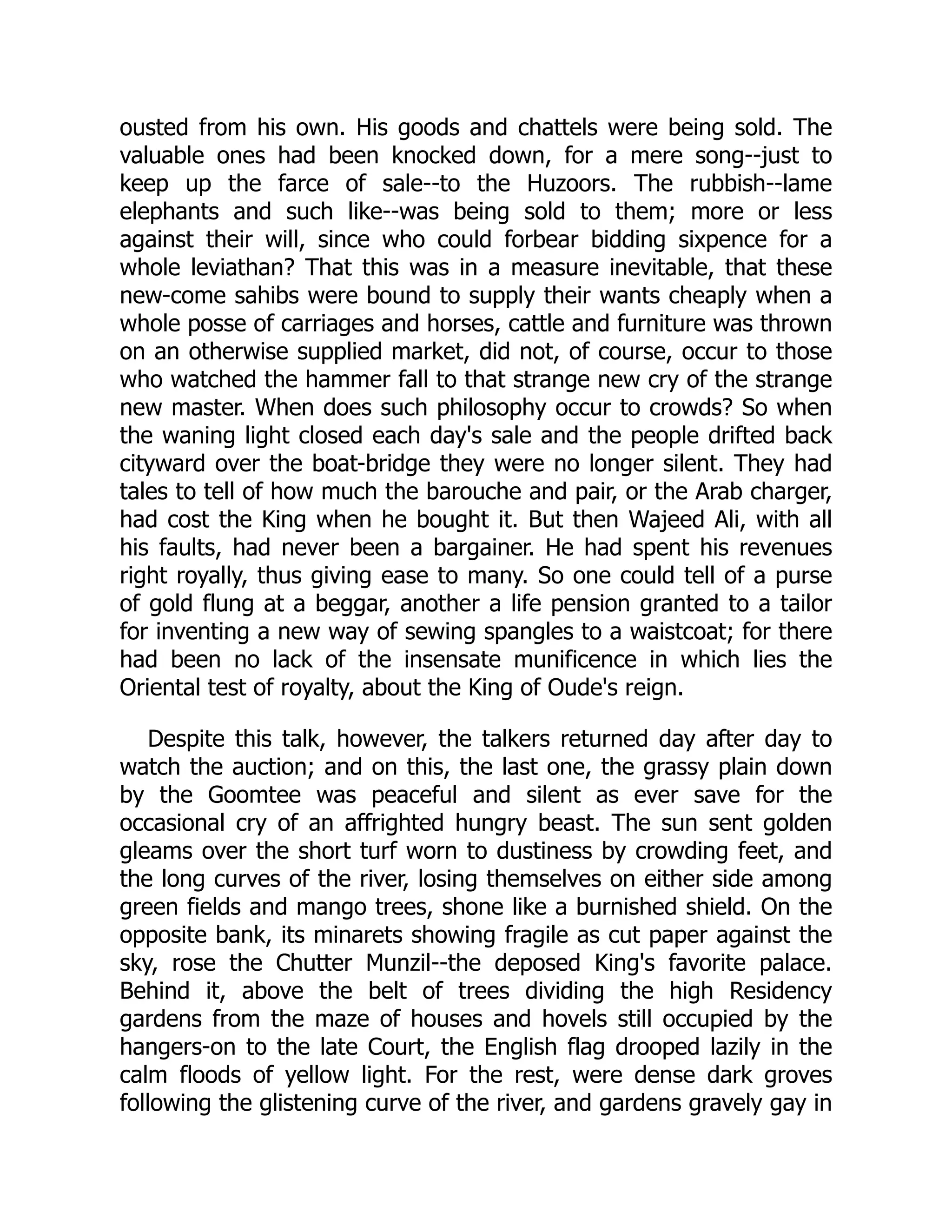 ousted from his own. His goods and chattels were being sold. The
valuable ones had been knocked down, for a mere song--just to
keep up the farce of sale--to the Huzoors. The rubbish--lame
elephants and such like--was being sold to them; more or less
against their will, since who could forbear bidding sixpence for a
whole leviathan? That this was in a measure inevitable, that these
new-come sahibs were bound to supply their wants cheaply when a
whole posse of carriages and horses, cattle and furniture was thrown
on an otherwise supplied market, did not, of course, occur to those
who watched the hammer fall to that strange new cry of the strange
new master. When does such philosophy occur to crowds? So when
the waning light closed each day's sale and the people drifted back
cityward over the boat-bridge they were no longer silent. They had
tales to tell of how much the barouche and pair, or the Arab charger,
had cost the King when he bought it. But then Wajeed Ali, with all
his faults, had never been a bargainer. He had spent his revenues
right royally, thus giving ease to many. So one could tell of a purse
of gold flung at a beggar, another a life pension granted to a tailor
for inventing a new way of sewing spangles to a waistcoat; for there
had been no lack of the insensate munificence in which lies the
Oriental test of royalty, about the King of Oude's reign.
Despite this talk, however, the talkers returned day after day to
watch the auction; and on this, the last one, the grassy plain down
by the Goomtee was peaceful and silent as ever save for the
occasional cry of an affrighted hungry beast. The sun sent golden
gleams over the short turf worn to dustiness by crowding feet, and
the long curves of the river, losing themselves on either side among
green fields and mango trees, shone like a burnished shield. On the
opposite bank, its minarets showing fragile as cut paper against the
sky, rose the Chutter Munzil--the deposed King's favorite palace.
Behind it, above the belt of trees dividing the high Residency
gardens from the maze of houses and hovels still occupied by the
hangers-on to the late Court, the English flag drooped lazily in the
calm floods of yellow light. For the rest, were dense dark groves
following the glistening curve of the river, and gardens gravely gay in
 