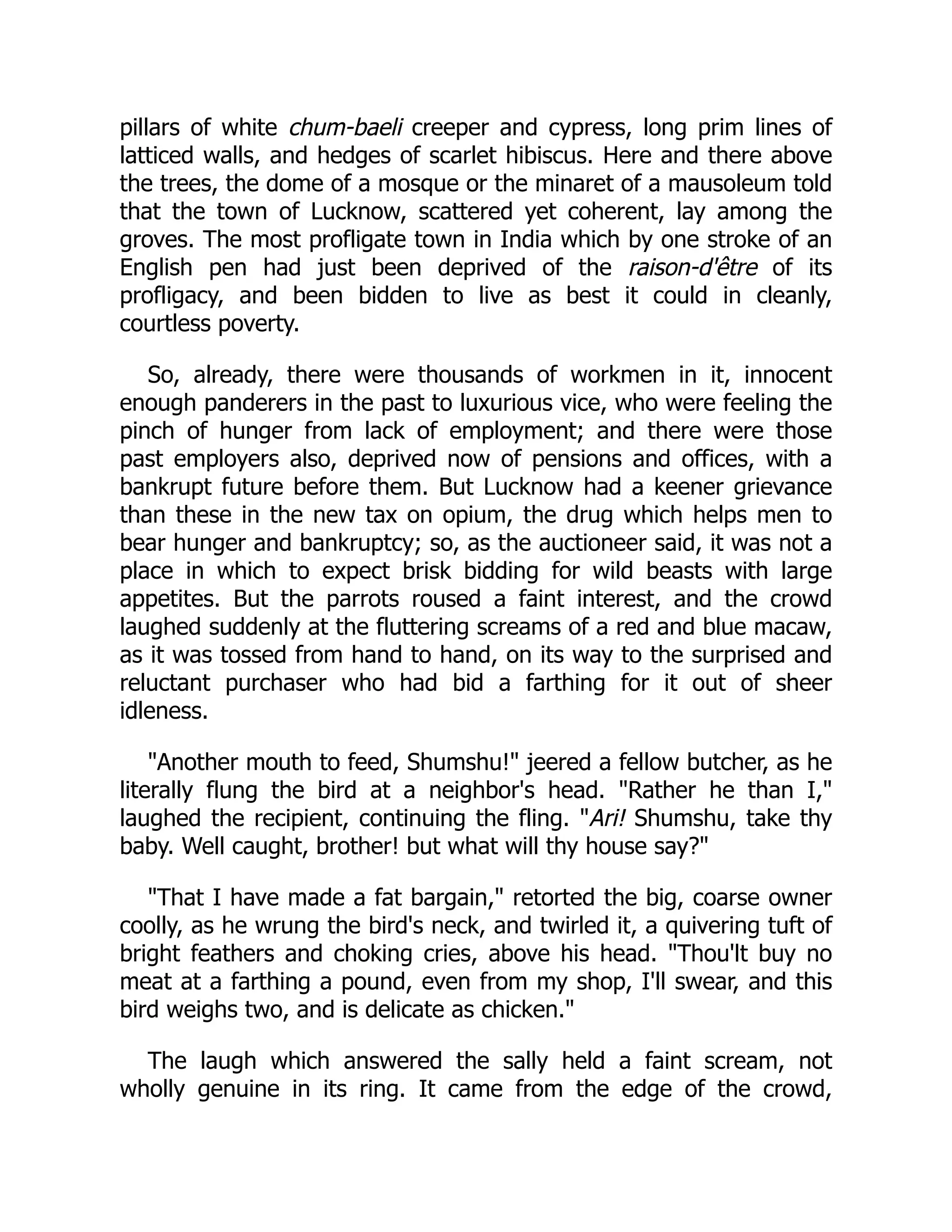 pillars of white chum-baeli creeper and cypress, long prim lines of
latticed walls, and hedges of scarlet hibiscus. Here and there above
the trees, the dome of a mosque or the minaret of a mausoleum told
that the town of Lucknow, scattered yet coherent, lay among the
groves. The most profligate town in India which by one stroke of an
English pen had just been deprived of the raison-d'être of its
profligacy, and been bidden to live as best it could in cleanly,
courtless poverty.
So, already, there were thousands of workmen in it, innocent
enough panderers in the past to luxurious vice, who were feeling the
pinch of hunger from lack of employment; and there were those
past employers also, deprived now of pensions and offices, with a
bankrupt future before them. But Lucknow had a keener grievance
than these in the new tax on opium, the drug which helps men to
bear hunger and bankruptcy; so, as the auctioneer said, it was not a
place in which to expect brisk bidding for wild beasts with large
appetites. But the parrots roused a faint interest, and the crowd
laughed suddenly at the fluttering screams of a red and blue macaw,
as it was tossed from hand to hand, on its way to the surprised and
reluctant purchaser who had bid a farthing for it out of sheer
idleness.
"Another mouth to feed, Shumshu!" jeered a fellow butcher, as he
literally flung the bird at a neighbor's head. "Rather he than I,"
laughed the recipient, continuing the fling. "Ari! Shumshu, take thy
baby. Well caught, brother! but what will thy house say?"
"That I have made a fat bargain," retorted the big, coarse owner
coolly, as he wrung the bird's neck, and twirled it, a quivering tuft of
bright feathers and choking cries, above his head. "Thou'lt buy no
meat at a farthing a pound, even from my shop, I'll swear, and this
bird weighs two, and is delicate as chicken."
The laugh which answered the sally held a faint scream, not
wholly genuine in its ring. It came from the edge of the crowd,
 