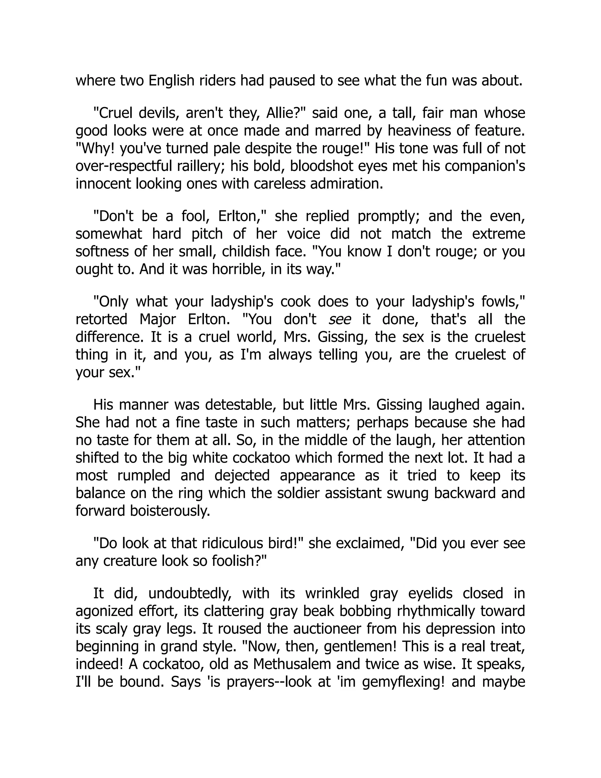 where two English riders had paused to see what the fun was about.
"Cruel devils, aren't they, Allie?" said one, a tall, fair man whose
good looks were at once made and marred by heaviness of feature.
"Why! you've turned pale despite the rouge!" His tone was full of not
over-respectful raillery; his bold, bloodshot eyes met his companion's
innocent looking ones with careless admiration.
"Don't be a fool, Erlton," she replied promptly; and the even,
somewhat hard pitch of her voice did not match the extreme
softness of her small, childish face. "You know I don't rouge; or you
ought to. And it was horrible, in its way."
"Only what your ladyship's cook does to your ladyship's fowls,"
retorted Major Erlton. "You don't see it done, that's all the
difference. It is a cruel world, Mrs. Gissing, the sex is the cruelest
thing in it, and you, as I'm always telling you, are the cruelest of
your sex."
His manner was detestable, but little Mrs. Gissing laughed again.
She had not a fine taste in such matters; perhaps because she had
no taste for them at all. So, in the middle of the laugh, her attention
shifted to the big white cockatoo which formed the next lot. It had a
most rumpled and dejected appearance as it tried to keep its
balance on the ring which the soldier assistant swung backward and
forward boisterously.
"Do look at that ridiculous bird!" she exclaimed, "Did you ever see
any creature look so foolish?"
It did, undoubtedly, with its wrinkled gray eyelids closed in
agonized effort, its clattering gray beak bobbing rhythmically toward
its scaly gray legs. It roused the auctioneer from his depression into
beginning in grand style. "Now, then, gentlemen! This is a real treat,
indeed! A cockatoo, old as Methusalem and twice as wise. It speaks,
I'll be bound. Says 'is prayers--look at 'im gemyflexing! and maybe
 
