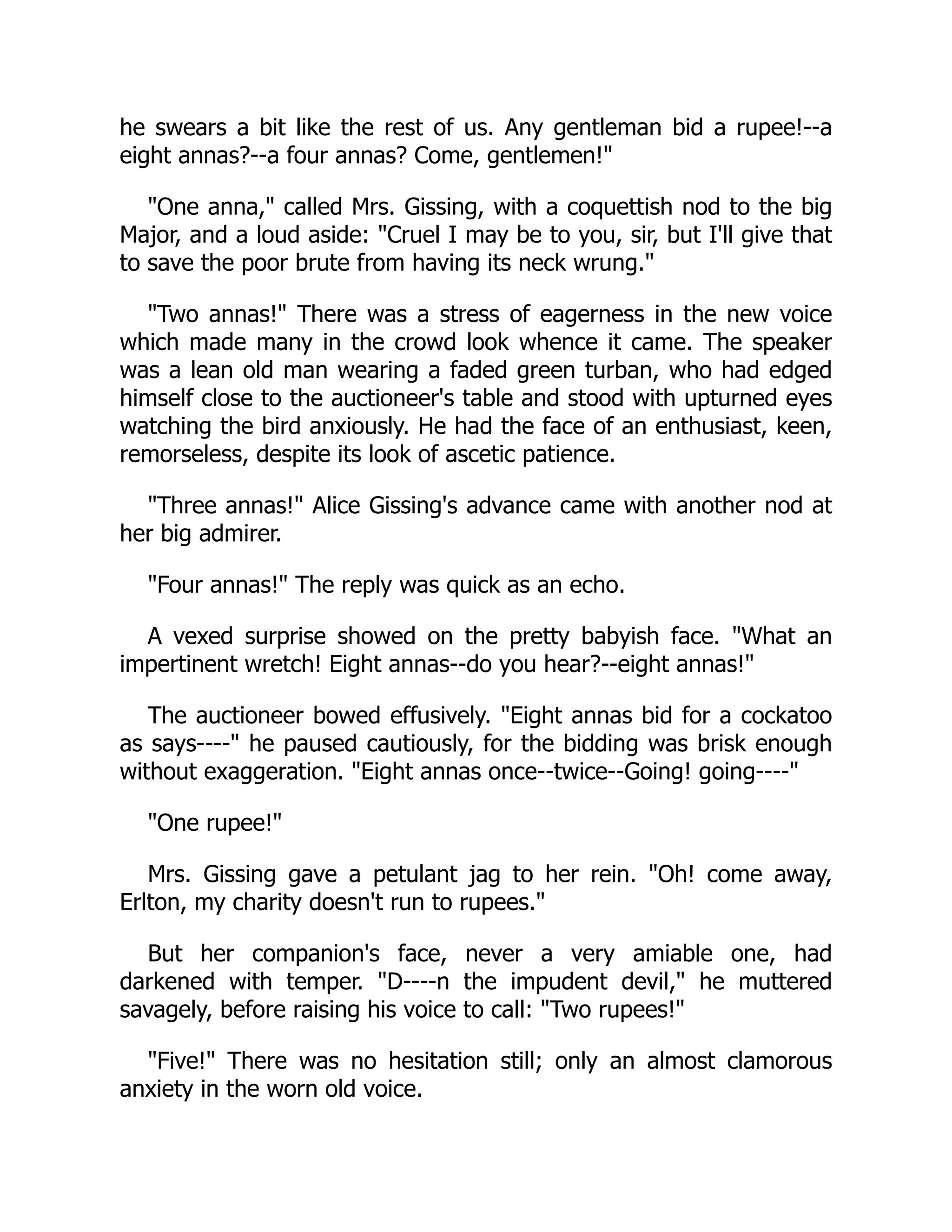 he swears a bit like the rest of us. Any gentleman bid a rupee!--a
eight annas?--a four annas? Come, gentlemen!"
"One anna," called Mrs. Gissing, with a coquettish nod to the big
Major, and a loud aside: "Cruel I may be to you, sir, but I'll give that
to save the poor brute from having its neck wrung."
"Two annas!" There was a stress of eagerness in the new voice
which made many in the crowd look whence it came. The speaker
was a lean old man wearing a faded green turban, who had edged
himself close to the auctioneer's table and stood with upturned eyes
watching the bird anxiously. He had the face of an enthusiast, keen,
remorseless, despite its look of ascetic patience.
"Three annas!" Alice Gissing's advance came with another nod at
her big admirer.
"Four annas!" The reply was quick as an echo.
A vexed surprise showed on the pretty babyish face. "What an
impertinent wretch! Eight annas--do you hear?--eight annas!"
The auctioneer bowed effusively. "Eight annas bid for a cockatoo
as says----" he paused cautiously, for the bidding was brisk enough
without exaggeration. "Eight annas once--twice--Going! going----"
"One rupee!"
Mrs. Gissing gave a petulant jag to her rein. "Oh! come away,
Erlton, my charity doesn't run to rupees."
But her companion's face, never a very amiable one, had
darkened with temper. "D----n the impudent devil," he muttered
savagely, before raising his voice to call: "Two rupees!"
"Five!" There was no hesitation still; only an almost clamorous
anxiety in the worn old voice.
 