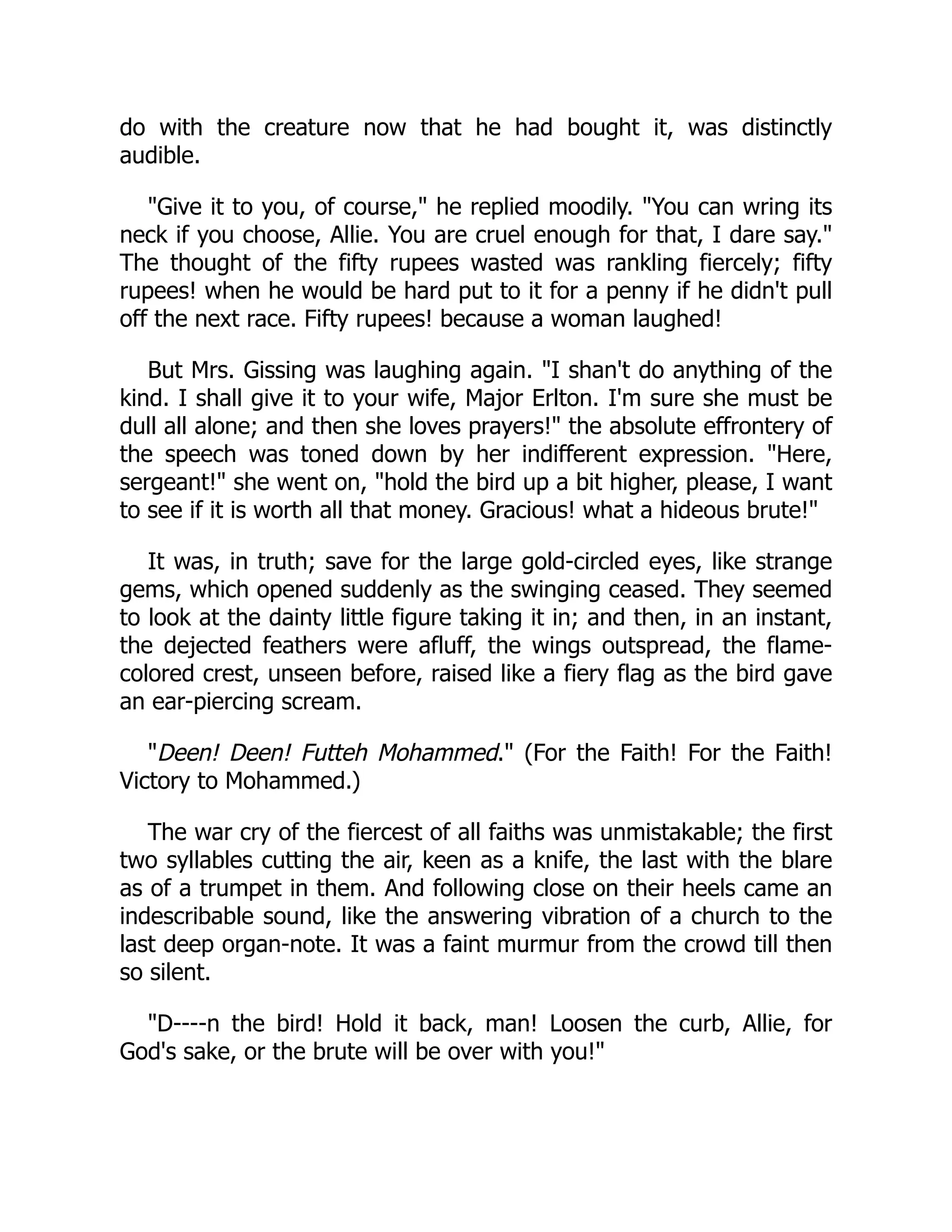 do with the creature now that he had bought it, was distinctly
audible.
"Give it to you, of course," he replied moodily. "You can wring its
neck if you choose, Allie. You are cruel enough for that, I dare say."
The thought of the fifty rupees wasted was rankling fiercely; fifty
rupees! when he would be hard put to it for a penny if he didn't pull
off the next race. Fifty rupees! because a woman laughed!
But Mrs. Gissing was laughing again. "I shan't do anything of the
kind. I shall give it to your wife, Major Erlton. I'm sure she must be
dull all alone; and then she loves prayers!" the absolute effrontery of
the speech was toned down by her indifferent expression. "Here,
sergeant!" she went on, "hold the bird up a bit higher, please, I want
to see if it is worth all that money. Gracious! what a hideous brute!"
It was, in truth; save for the large gold-circled eyes, like strange
gems, which opened suddenly as the swinging ceased. They seemed
to look at the dainty little figure taking it in; and then, in an instant,
the dejected feathers were afluff, the wings outspread, the flame-
colored crest, unseen before, raised like a fiery flag as the bird gave
an ear-piercing scream.
"Deen! Deen! Futteh Mohammed." (For the Faith! For the Faith!
Victory to Mohammed.)
The war cry of the fiercest of all faiths was unmistakable; the first
two syllables cutting the air, keen as a knife, the last with the blare
as of a trumpet in them. And following close on their heels came an
indescribable sound, like the answering vibration of a church to the
last deep organ-note. It was a faint murmur from the crowd till then
so silent.
"D----n the bird! Hold it back, man! Loosen the curb, Allie, for
God's sake, or the brute will be over with you!"
 