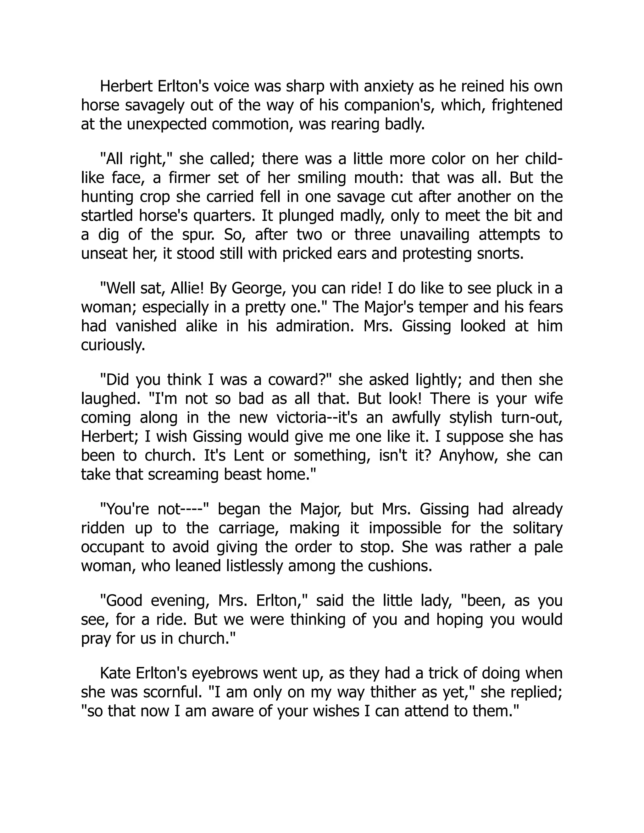 Herbert Erlton's voice was sharp with anxiety as he reined his own
horse savagely out of the way of his companion's, which, frightened
at the unexpected commotion, was rearing badly.
"All right," she called; there was a little more color on her child-
like face, a firmer set of her smiling mouth: that was all. But the
hunting crop she carried fell in one savage cut after another on the
startled horse's quarters. It plunged madly, only to meet the bit and
a dig of the spur. So, after two or three unavailing attempts to
unseat her, it stood still with pricked ears and protesting snorts.
"Well sat, Allie! By George, you can ride! I do like to see pluck in a
woman; especially in a pretty one." The Major's temper and his fears
had vanished alike in his admiration. Mrs. Gissing looked at him
curiously.
"Did you think I was a coward?" she asked lightly; and then she
laughed. "I'm not so bad as all that. But look! There is your wife
coming along in the new victoria--it's an awfully stylish turn-out,
Herbert; I wish Gissing would give me one like it. I suppose she has
been to church. It's Lent or something, isn't it? Anyhow, she can
take that screaming beast home."
"You're not----" began the Major, but Mrs. Gissing had already
ridden up to the carriage, making it impossible for the solitary
occupant to avoid giving the order to stop. She was rather a pale
woman, who leaned listlessly among the cushions.
"Good evening, Mrs. Erlton," said the little lady, "been, as you
see, for a ride. But we were thinking of you and hoping you would
pray for us in church."
Kate Erlton's eyebrows went up, as they had a trick of doing when
she was scornful. "I am only on my way thither as yet," she replied;
"so that now I am aware of your wishes I can attend to them."
 