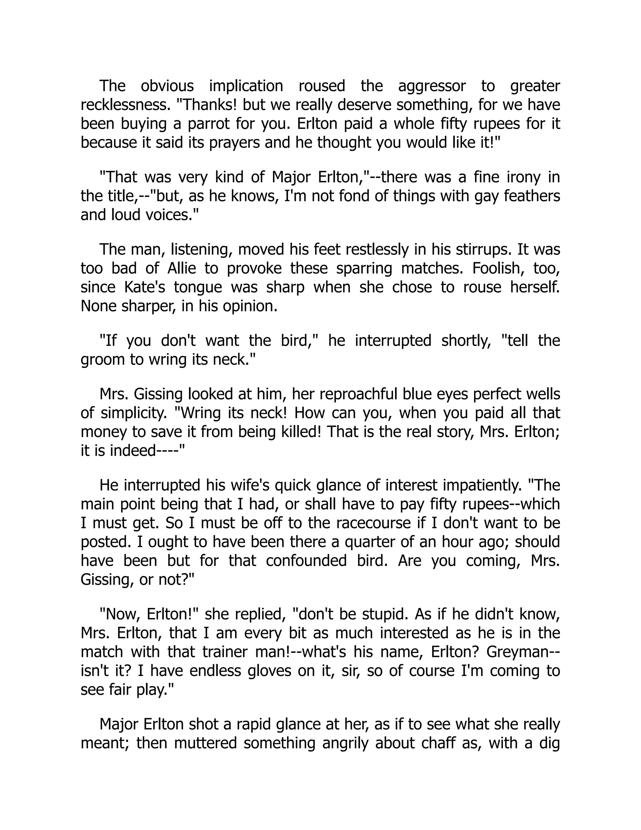The obvious implication roused the aggressor to greater
recklessness. "Thanks! but we really deserve something, for we have
been buying a parrot for you. Erlton paid a whole fifty rupees for it
because it said its prayers and he thought you would like it!"
"That was very kind of Major Erlton,"--there was a fine irony in
the title,--"but, as he knows, I'm not fond of things with gay feathers
and loud voices."
The man, listening, moved his feet restlessly in his stirrups. It was
too bad of Allie to provoke these sparring matches. Foolish, too,
since Kate's tongue was sharp when she chose to rouse herself.
None sharper, in his opinion.
"If you don't want the bird," he interrupted shortly, "tell the
groom to wring its neck."
Mrs. Gissing looked at him, her reproachful blue eyes perfect wells
of simplicity. "Wring its neck! How can you, when you paid all that
money to save it from being killed! That is the real story, Mrs. Erlton;
it is indeed----"
He interrupted his wife's quick glance of interest impatiently. "The
main point being that I had, or shall have to pay fifty rupees--which
I must get. So I must be off to the racecourse if I don't want to be
posted. I ought to have been there a quarter of an hour ago; should
have been but for that confounded bird. Are you coming, Mrs.
Gissing, or not?"
"Now, Erlton!" she replied, "don't be stupid. As if he didn't know,
Mrs. Erlton, that I am every bit as much interested as he is in the
match with that trainer man!--what's his name, Erlton? Greyman--
isn't it? I have endless gloves on it, sir, so of course I'm coming to
see fair play."
Major Erlton shot a rapid glance at her, as if to see what she really
meant; then muttered something angrily about chaff as, with a dig
 