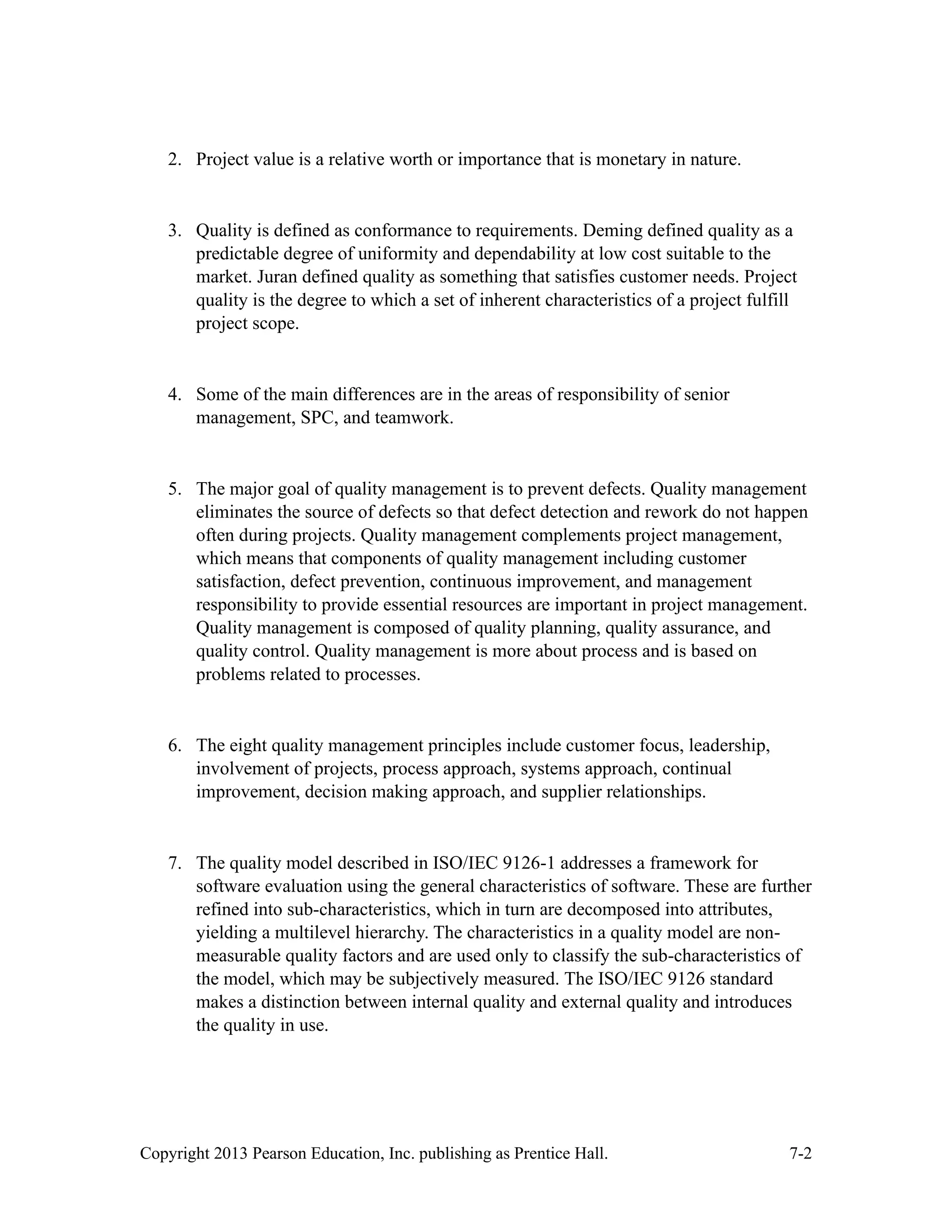 Copyright 2013 Pearson Education, Inc. publishing as Prentice Hall. 7-2
2. Project value is a relative worth or importance that is monetary in nature.
3. Quality is defined as conformance to requirements. Deming defined quality as a
predictable degree of uniformity and dependability at low cost suitable to the
market. Juran defined quality as something that satisfies customer needs. Project
quality is the degree to which a set of inherent characteristics of a project fulfill
project scope.
4. Some of the main differences are in the areas of responsibility of senior
management, SPC, and teamwork.
5. The major goal of quality management is to prevent defects. Quality management
eliminates the source of defects so that defect detection and rework do not happen
often during projects. Quality management complements project management,
which means that components of quality management including customer
satisfaction, defect prevention, continuous improvement, and management
responsibility to provide essential resources are important in project management.
Quality management is composed of quality planning, quality assurance, and
quality control. Quality management is more about process and is based on
problems related to processes.
6. The eight quality management principles include customer focus, leadership,
involvement of projects, process approach, systems approach, continual
improvement, decision making approach, and supplier relationships.
7. The quality model described in ISO/IEC 9126-1 addresses a framework for
software evaluation using the general characteristics of software. These are further
refined into sub-characteristics, which in turn are decomposed into attributes,
yielding a multilevel hierarchy. The characteristics in a quality model are non-
measurable quality factors and are used only to classify the sub-characteristics of
the model, which may be subjectively measured. The ISO/IEC 9126 standard
makes a distinction between internal quality and external quality and introduces
the quality in use.
 