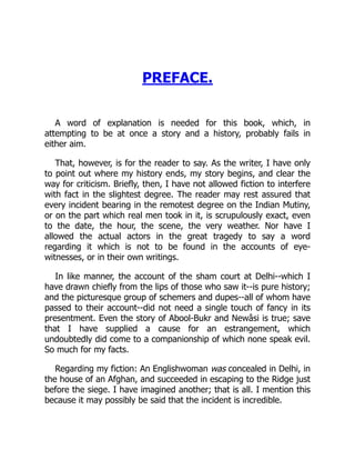 PREFACE.
A word of explanation is needed for this book, which, in
attempting to be at once a story and a history, probably fails in
either aim.
That, however, is for the reader to say. As the writer, I have only
to point out where my history ends, my story begins, and clear the
way for criticism. Briefly, then, I have not allowed fiction to interfere
with fact in the slightest degree. The reader may rest assured that
every incident bearing in the remotest degree on the Indian Mutiny,
or on the part which real men took in it, is scrupulously exact, even
to the date, the hour, the scene, the very weather. Nor have I
allowed the actual actors in the great tragedy to say a word
regarding it which is not to be found in the accounts of eye-
witnesses, or in their own writings.
In like manner, the account of the sham court at Delhi--which I
have drawn chiefly from the lips of those who saw it--is pure history;
and the picturesque group of schemers and dupes--all of whom have
passed to their account--did not need a single touch of fancy in its
presentment. Even the story of Abool-Bukr and Newâsi is true; save
that I have supplied a cause for an estrangement, which
undoubtedly did come to a companionship of which none speak evil.
So much for my facts.
Regarding my fiction: An Englishwoman was concealed in Delhi, in
the house of an Afghan, and succeeded in escaping to the Ridge just
before the siege. I have imagined another; that is all. I mention this
because it may possibly be said that the incident is incredible.
 