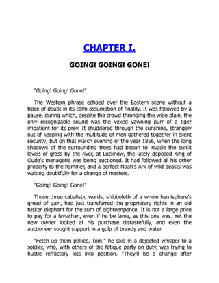 CHAPTER I.
GOING! GOING! GONE!
"Going! Going! Gone!"
The Western phrase echoed over the Eastern scene without a
trace of doubt in its calm assumption of finality. It was followed by a
pause, during which, despite the crowd thronging the wide plain, the
only recognizable sound was the vexed yawning purr of a tiger
impatient for its prey. It shuddered through the sunshine, strangely
out of keeping with the multitude of men gathered together in silent
security; but on that March evening of the year 1856, when the long
shadows of the surrounding trees had begun to invade the sunlit
levels of grass by the river, at Lucknow, the lately deposed King of
Oude's menagerie was being auctioned. It had followed all his other
property to the hammer, and a perfect Noah's Ark of wild beasts was
waiting doubtfully for a change of masters.
"Going! Going! Gone!"
Those three cabalistic words, shibboleth of a whole hemisphere's
greed of gain, had just transferred the proprietary rights in an old
tusker elephant for the sum of eighteenpence. It is not a large price
to pay for a leviathan, even if he be lame, as this one was. Yet the
new owner looked at his purchase distastefully, and even the
auctioneer sought support in a gulp of brandy and water.
"Fetch up them pollies, Tom," he said in a dejected whisper to a
soldier, who, with others of the fatigue party on duty, was trying to
hustle refractory lots into position. "They'll be a change after
 