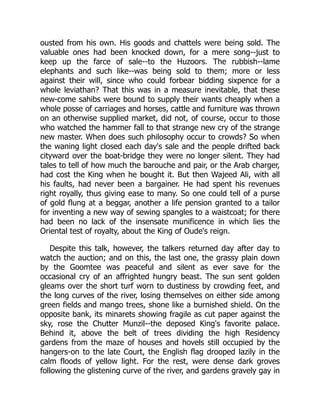 ousted from his own. His goods and chattels were being sold. The
valuable ones had been knocked down, for a mere song--just to
keep up the farce of sale--to the Huzoors. The rubbish--lame
elephants and such like--was being sold to them; more or less
against their will, since who could forbear bidding sixpence for a
whole leviathan? That this was in a measure inevitable, that these
new-come sahibs were bound to supply their wants cheaply when a
whole posse of carriages and horses, cattle and furniture was thrown
on an otherwise supplied market, did not, of course, occur to those
who watched the hammer fall to that strange new cry of the strange
new master. When does such philosophy occur to crowds? So when
the waning light closed each day's sale and the people drifted back
cityward over the boat-bridge they were no longer silent. They had
tales to tell of how much the barouche and pair, or the Arab charger,
had cost the King when he bought it. But then Wajeed Ali, with all
his faults, had never been a bargainer. He had spent his revenues
right royally, thus giving ease to many. So one could tell of a purse
of gold flung at a beggar, another a life pension granted to a tailor
for inventing a new way of sewing spangles to a waistcoat; for there
had been no lack of the insensate munificence in which lies the
Oriental test of royalty, about the King of Oude's reign.
Despite this talk, however, the talkers returned day after day to
watch the auction; and on this, the last one, the grassy plain down
by the Goomtee was peaceful and silent as ever save for the
occasional cry of an affrighted hungry beast. The sun sent golden
gleams over the short turf worn to dustiness by crowding feet, and
the long curves of the river, losing themselves on either side among
green fields and mango trees, shone like a burnished shield. On the
opposite bank, its minarets showing fragile as cut paper against the
sky, rose the Chutter Munzil--the deposed King's favorite palace.
Behind it, above the belt of trees dividing the high Residency
gardens from the maze of houses and hovels still occupied by the
hangers-on to the late Court, the English flag drooped lazily in the
calm floods of yellow light. For the rest, were dense dark groves
following the glistening curve of the river, and gardens gravely gay in
 