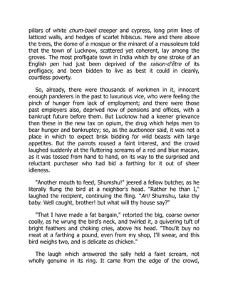 pillars of white chum-baeli creeper and cypress, long prim lines of
latticed walls, and hedges of scarlet hibiscus. Here and there above
the trees, the dome of a mosque or the minaret of a mausoleum told
that the town of Lucknow, scattered yet coherent, lay among the
groves. The most profligate town in India which by one stroke of an
English pen had just been deprived of the raison-d'être of its
profligacy, and been bidden to live as best it could in cleanly,
courtless poverty.
So, already, there were thousands of workmen in it, innocent
enough panderers in the past to luxurious vice, who were feeling the
pinch of hunger from lack of employment; and there were those
past employers also, deprived now of pensions and offices, with a
bankrupt future before them. But Lucknow had a keener grievance
than these in the new tax on opium, the drug which helps men to
bear hunger and bankruptcy; so, as the auctioneer said, it was not a
place in which to expect brisk bidding for wild beasts with large
appetites. But the parrots roused a faint interest, and the crowd
laughed suddenly at the fluttering screams of a red and blue macaw,
as it was tossed from hand to hand, on its way to the surprised and
reluctant purchaser who had bid a farthing for it out of sheer
idleness.
"Another mouth to feed, Shumshu!" jeered a fellow butcher, as he
literally flung the bird at a neighbor's head. "Rather he than I,"
laughed the recipient, continuing the fling. "Ari! Shumshu, take thy
baby. Well caught, brother! but what will thy house say?"
"That I have made a fat bargain," retorted the big, coarse owner
coolly, as he wrung the bird's neck, and twirled it, a quivering tuft of
bright feathers and choking cries, above his head. "Thou'lt buy no
meat at a farthing a pound, even from my shop, I'll swear, and this
bird weighs two, and is delicate as chicken."
The laugh which answered the sally held a faint scream, not
wholly genuine in its ring. It came from the edge of the crowd,
 