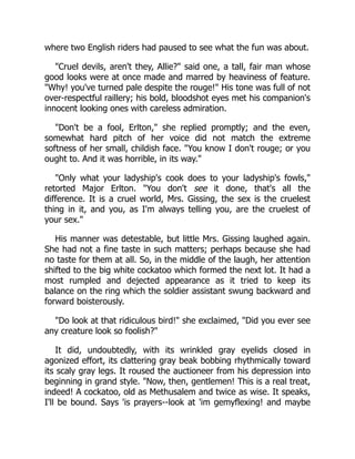 where two English riders had paused to see what the fun was about.
"Cruel devils, aren't they, Allie?" said one, a tall, fair man whose
good looks were at once made and marred by heaviness of feature.
"Why! you've turned pale despite the rouge!" His tone was full of not
over-respectful raillery; his bold, bloodshot eyes met his companion's
innocent looking ones with careless admiration.
"Don't be a fool, Erlton," she replied promptly; and the even,
somewhat hard pitch of her voice did not match the extreme
softness of her small, childish face. "You know I don't rouge; or you
ought to. And it was horrible, in its way."
"Only what your ladyship's cook does to your ladyship's fowls,"
retorted Major Erlton. "You don't see it done, that's all the
difference. It is a cruel world, Mrs. Gissing, the sex is the cruelest
thing in it, and you, as I'm always telling you, are the cruelest of
your sex."
His manner was detestable, but little Mrs. Gissing laughed again.
She had not a fine taste in such matters; perhaps because she had
no taste for them at all. So, in the middle of the laugh, her attention
shifted to the big white cockatoo which formed the next lot. It had a
most rumpled and dejected appearance as it tried to keep its
balance on the ring which the soldier assistant swung backward and
forward boisterously.
"Do look at that ridiculous bird!" she exclaimed, "Did you ever see
any creature look so foolish?"
It did, undoubtedly, with its wrinkled gray eyelids closed in
agonized effort, its clattering gray beak bobbing rhythmically toward
its scaly gray legs. It roused the auctioneer from his depression into
beginning in grand style. "Now, then, gentlemen! This is a real treat,
indeed! A cockatoo, old as Methusalem and twice as wise. It speaks,
I'll be bound. Says 'is prayers--look at 'im gemyflexing! and maybe
 