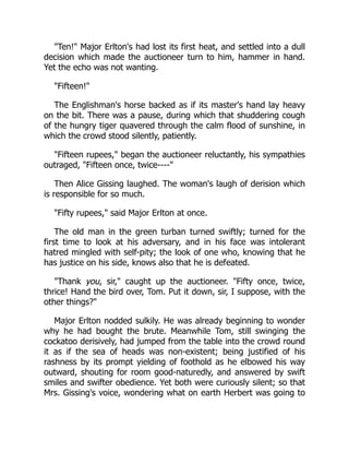 "Ten!" Major Erlton's had lost its first heat, and settled into a dull
decision which made the auctioneer turn to him, hammer in hand.
Yet the echo was not wanting.
"Fifteen!"
The Englishman's horse backed as if its master's hand lay heavy
on the bit. There was a pause, during which that shuddering cough
of the hungry tiger quavered through the calm flood of sunshine, in
which the crowd stood silently, patiently.
"Fifteen rupees," began the auctioneer reluctantly, his sympathies
outraged, "Fifteen once, twice----"
Then Alice Gissing laughed. The woman's laugh of derision which
is responsible for so much.
"Fifty rupees," said Major Erlton at once.
The old man in the green turban turned swiftly; turned for the
first time to look at his adversary, and in his face was intolerant
hatred mingled with self-pity; the look of one who, knowing that he
has justice on his side, knows also that he is defeated.
"Thank you, sir," caught up the auctioneer. "Fifty once, twice,
thrice! Hand the bird over, Tom. Put it down, sir, I suppose, with the
other things?"
Major Erlton nodded sulkily. He was already beginning to wonder
why he had bought the brute. Meanwhile Tom, still swinging the
cockatoo derisively, had jumped from the table into the crowd round
it as if the sea of heads was non-existent; being justified of his
rashness by its prompt yielding of foothold as he elbowed his way
outward, shouting for room good-naturedly, and answered by swift
smiles and swifter obedience. Yet both were curiously silent; so that
Mrs. Gissing's voice, wondering what on earth Herbert was going to
 