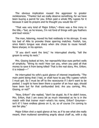 The obvious implication roused the aggressor to greater
recklessness. "Thanks! but we really deserve something, for we have
been buying a parrot for you. Erlton paid a whole fifty rupees for it
because it said its prayers and he thought you would like it!"
"That was very kind of Major Erlton,"--there was a fine irony in
the title,--"but, as he knows, I'm not fond of things with gay feathers
and loud voices."
The man, listening, moved his feet restlessly in his stirrups. It was
too bad of Allie to provoke these sparring matches. Foolish, too,
since Kate's tongue was sharp when she chose to rouse herself.
None sharper, in his opinion.
"If you don't want the bird," he interrupted shortly, "tell the
groom to wring its neck."
Mrs. Gissing looked at him, her reproachful blue eyes perfect wells
of simplicity. "Wring its neck! How can you, when you paid all that
money to save it from being killed! That is the real story, Mrs. Erlton;
it is indeed----"
He interrupted his wife's quick glance of interest impatiently. "The
main point being that I had, or shall have to pay fifty rupees--which
I must get. So I must be off to the racecourse if I don't want to be
posted. I ought to have been there a quarter of an hour ago; should
have been but for that confounded bird. Are you coming, Mrs.
Gissing, or not?"
"Now, Erlton!" she replied, "don't be stupid. As if he didn't know,
Mrs. Erlton, that I am every bit as much interested as he is in the
match with that trainer man!--what's his name, Erlton? Greyman--
isn't it? I have endless gloves on it, sir, so of course I'm coming to
see fair play."
Major Erlton shot a rapid glance at her, as if to see what she really
meant; then muttered something angrily about chaff as, with a dig
 