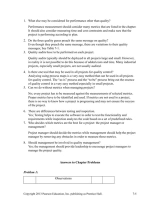 Copyright 2013 Pearson Education, Inc. publishing as Prentice Hall. 7-5
1. What else may be considered for performance other than quality?
Performance measurement should consider many metrics that are listed in the chapter.
It should also consider measuring time and cost constraints and make sure that the
project is performing according to plan.
2. Do the three quality gurus preach the same message on quality?
Even though they preach the same message, there are variations to their quality
messages; See Table 7-1.
3. Quality audits have to be performed on each project.
Quality audits typically should be deployed in all projects large and small. However,
in reality it is not possible to do this because of added costs and time. Many industrial
projects, especially small projects, are not usually audited.
4. Is there one tool that may be used in all projects for quality control?
Analyzing using process maps is a very easy method that can be used in all projects
for quality control. The “as-is” process and the “to-be” process bring out the essence
of quality control in a very easy method especially in small projects.
5. Can we do without metrics when managing projects?
No; every project has to be measured against the measurements of selected metrics.
Proper metrics have to be identified and used. If metrics are not used in a project,
there is no way to know how a project is progressing and may not ensure the success
of the project.
6. There are differences between testing and inspection.
Yes; Testing helps to execute the software in order to test the functionality and
requirements while inspection analyzes the code based on a set of predefined rules.
7. Who decides which metrics are the best for a project: the project manager or
management?
Project manager should decide the metrics while management should help the project
manager by removing any obstacles in order to measure those metrics.
8. Should management be involved in quality management?
Yes; the management should provide leadership to encourage project managers to
manage the project quality.
Answers to Chapter Problems
Problem 1:
Observations
 