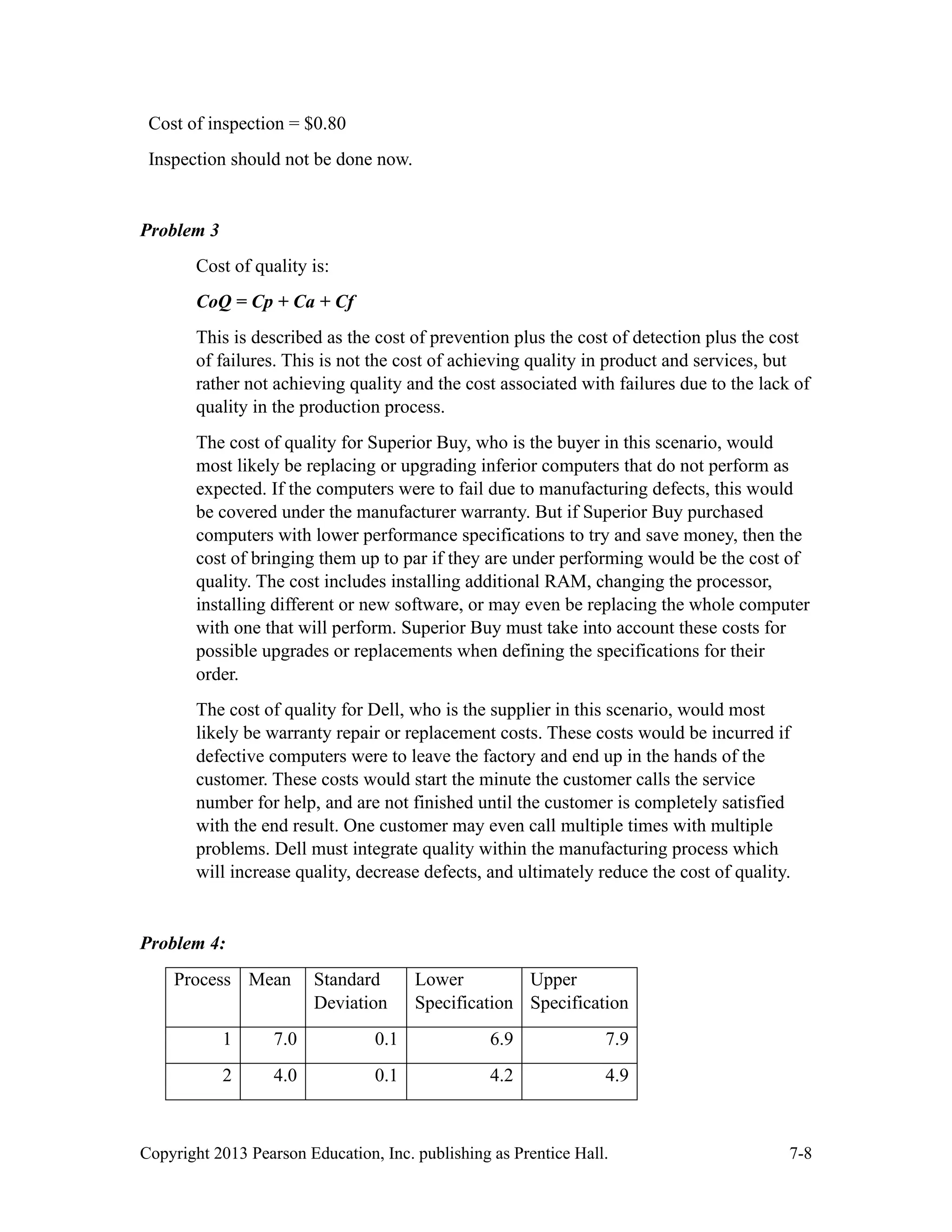 Copyright 2013 Pearson Education, Inc. publishing as Prentice Hall. 7-8
Cost of inspection = $0.80
Inspection should not be done now.
Problem 3
Cost of quality is:
CoQ = Cp + Ca + Cf
This is described as the cost of prevention plus the cost of detection plus the cost
of failures. This is not the cost of achieving quality in product and services, but
rather not achieving quality and the cost associated with failures due to the lack of
quality in the production process.
The cost of quality for Superior Buy, who is the buyer in this scenario, would
most likely be replacing or upgrading inferior computers that do not perform as
expected. If the computers were to fail due to manufacturing defects, this would
be covered under the manufacturer warranty. But if Superior Buy purchased
computers with lower performance specifications to try and save money, then the
cost of bringing them up to par if they are under performing would be the cost of
quality. The cost includes installing additional RAM, changing the processor,
installing different or new software, or may even be replacing the whole computer
with one that will perform. Superior Buy must take into account these costs for
possible upgrades or replacements when defining the specifications for their
order.
The cost of quality for Dell, who is the supplier in this scenario, would most
likely be warranty repair or replacement costs. These costs would be incurred if
defective computers were to leave the factory and end up in the hands of the
customer. These costs would start the minute the customer calls the service
number for help, and are not finished until the customer is completely satisfied
with the end result. One customer may even call multiple times with multiple
problems. Dell must integrate quality within the manufacturing process which
will increase quality, decrease defects, and ultimately reduce the cost of quality.
Problem 4:
Process Mean Standard
Deviation
Lower
Specification
Upper
Specification
1 7.0 0.1 6.9 7.9
2 4.0 0.1 4.2 4.9
 