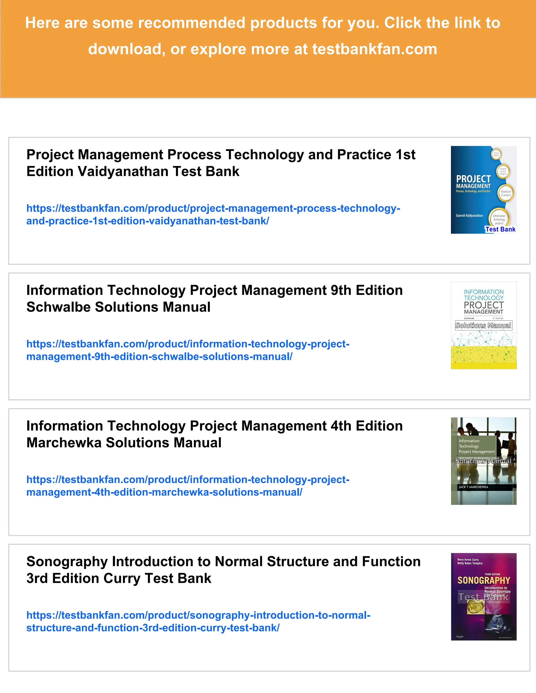 Here are some recommended products for you. Click the link to
download, or explore more at testbankfan.com
Project Management Process Technology and Practice 1st
Edition Vaidyanathan Test Bank
https://testbankfan.com/product/project-management-process-technology-
and-practice-1st-edition-vaidyanathan-test-bank/
Information Technology Project Management 9th Edition
Schwalbe Solutions Manual
https://testbankfan.com/product/information-technology-project-
management-9th-edition-schwalbe-solutions-manual/
Information Technology Project Management 4th Edition
Marchewka Solutions Manual
https://testbankfan.com/product/information-technology-project-
management-4th-edition-marchewka-solutions-manual/
Sonography Introduction to Normal Structure and Function
3rd Edition Curry Test Bank
https://testbankfan.com/product/sonography-introduction-to-normal-
structure-and-function-3rd-edition-curry-test-bank/
 
