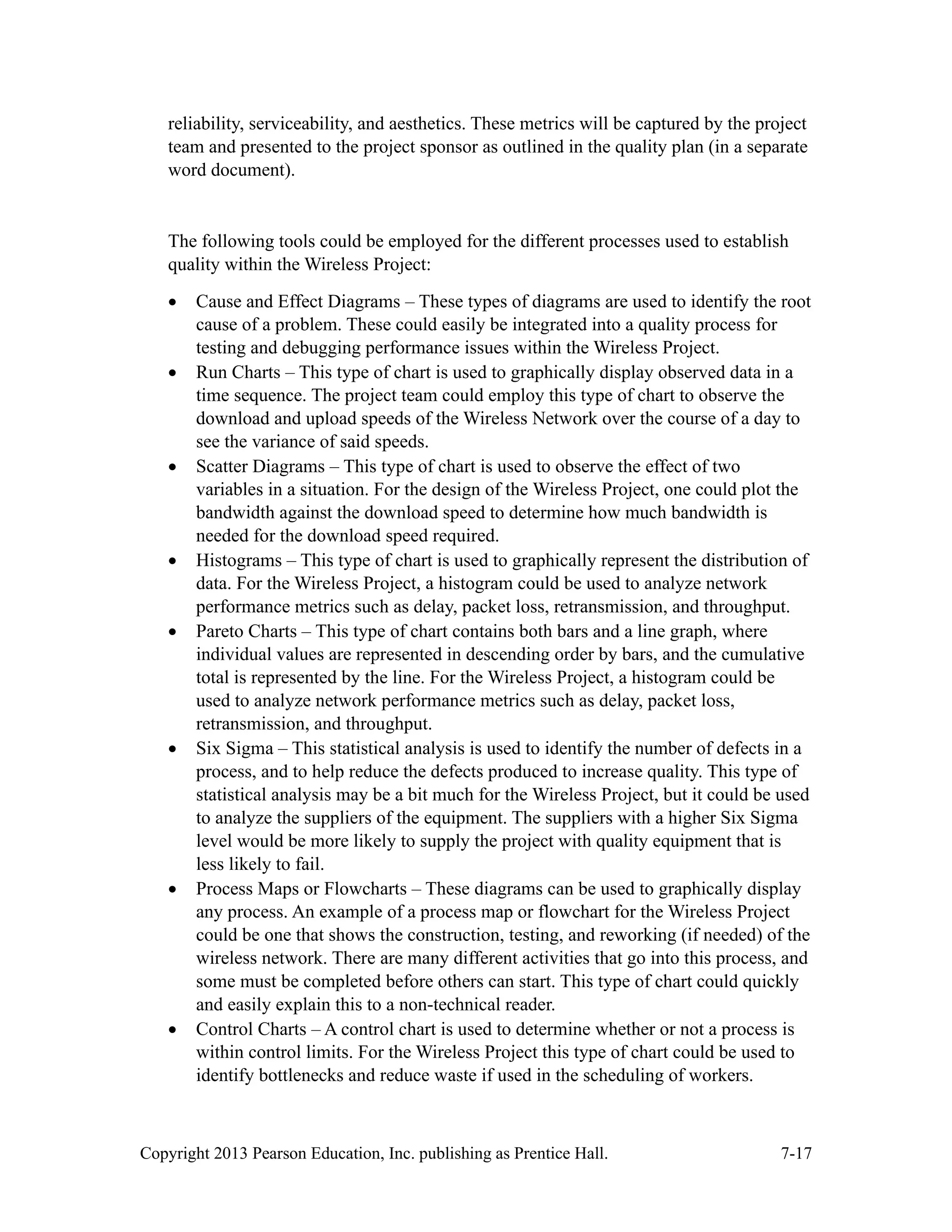 Copyright 2013 Pearson Education, Inc. publishing as Prentice Hall. 7-17
reliability, serviceability, and aesthetics. These metrics will be captured by the project
team and presented to the project sponsor as outlined in the quality plan (in a separate
word document).
The following tools could be employed for the different processes used to establish
quality within the Wireless Project:
• Cause and Effect Diagrams – These types of diagrams are used to identify the root
cause of a problem. These could easily be integrated into a quality process for
testing and debugging performance issues within the Wireless Project.
• Run Charts – This type of chart is used to graphically display observed data in a
time sequence. The project team could employ this type of chart to observe the
download and upload speeds of the Wireless Network over the course of a day to
see the variance of said speeds.
• Scatter Diagrams – This type of chart is used to observe the effect of two
variables in a situation. For the design of the Wireless Project, one could plot the
bandwidth against the download speed to determine how much bandwidth is
needed for the download speed required.
• Histograms – This type of chart is used to graphically represent the distribution of
data. For the Wireless Project, a histogram could be used to analyze network
performance metrics such as delay, packet loss, retransmission, and throughput.
• Pareto Charts – This type of chart contains both bars and a line graph, where
individual values are represented in descending order by bars, and the cumulative
total is represented by the line. For the Wireless Project, a histogram could be
used to analyze network performance metrics such as delay, packet loss,
retransmission, and throughput.
• Six Sigma – This statistical analysis is used to identify the number of defects in a
process, and to help reduce the defects produced to increase quality. This type of
statistical analysis may be a bit much for the Wireless Project, but it could be used
to analyze the suppliers of the equipment. The suppliers with a higher Six Sigma
level would be more likely to supply the project with quality equipment that is
less likely to fail.
• Process Maps or Flowcharts – These diagrams can be used to graphically display
any process. An example of a process map or flowchart for the Wireless Project
could be one that shows the construction, testing, and reworking (if needed) of the
wireless network. There are many different activities that go into this process, and
some must be completed before others can start. This type of chart could quickly
and easily explain this to a non-technical reader.
• Control Charts – A control chart is used to determine whether or not a process is
within control limits. For the Wireless Project this type of chart could be used to
identify bottlenecks and reduce waste if used in the scheduling of workers.
 