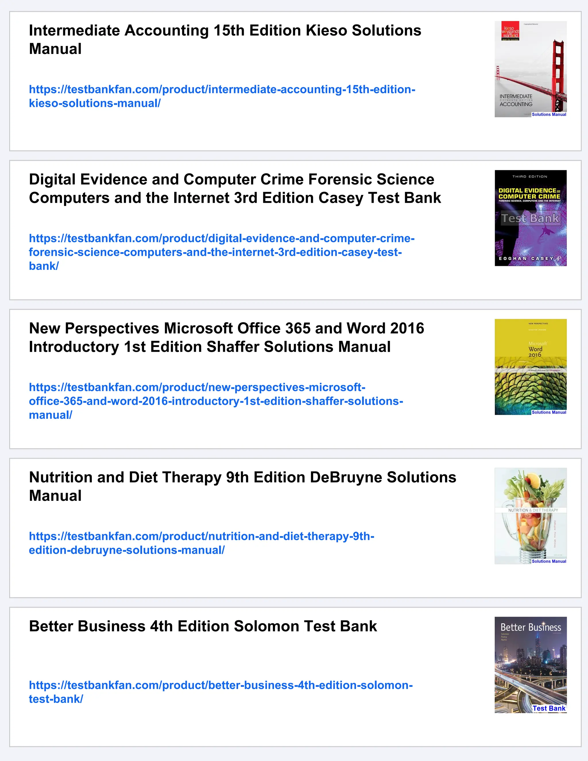 Intermediate Accounting 15th Edition Kieso Solutions
Manual
https://testbankfan.com/product/intermediate-accounting-15th-edition-
kieso-solutions-manual/
Digital Evidence and Computer Crime Forensic Science
Computers and the Internet 3rd Edition Casey Test Bank
https://testbankfan.com/product/digital-evidence-and-computer-crime-
forensic-science-computers-and-the-internet-3rd-edition-casey-test-
bank/
New Perspectives Microsoft Office 365 and Word 2016
Introductory 1st Edition Shaffer Solutions Manual
https://testbankfan.com/product/new-perspectives-microsoft-
office-365-and-word-2016-introductory-1st-edition-shaffer-solutions-
manual/
Nutrition and Diet Therapy 9th Edition DeBruyne Solutions
Manual
https://testbankfan.com/product/nutrition-and-diet-therapy-9th-
edition-debruyne-solutions-manual/
Better Business 4th Edition Solomon Test Bank
https://testbankfan.com/product/better-business-4th-edition-solomon-
test-bank/
 