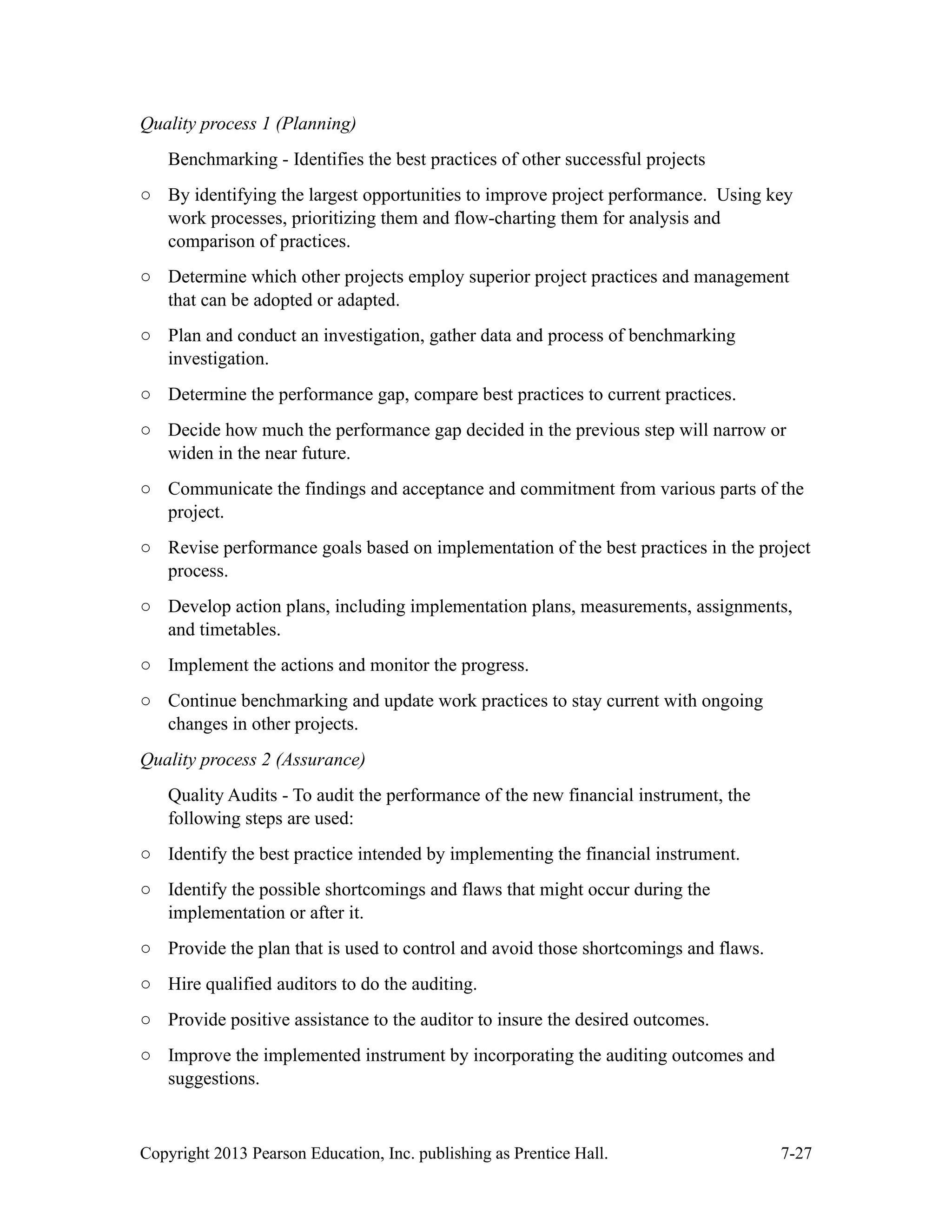 Copyright 2013 Pearson Education, Inc. publishing as Prentice Hall. 7-27
Quality process 1 (Planning)
Benchmarking - Identifies the best practices of other successful projects
○ By identifying the largest opportunities to improve project performance. Using key
work processes, prioritizing them and flow-charting them for analysis and
comparison of practices.
○ Determine which other projects employ superior project practices and management
that can be adopted or adapted.
○ Plan and conduct an investigation, gather data and process of benchmarking
investigation.
○ Determine the performance gap, compare best practices to current practices.
○ Decide how much the performance gap decided in the previous step will narrow or
widen in the near future.
○ Communicate the findings and acceptance and commitment from various parts of the
project.
○ Revise performance goals based on implementation of the best practices in the project
process.
○ Develop action plans, including implementation plans, measurements, assignments,
and timetables.
○ Implement the actions and monitor the progress.
○ Continue benchmarking and update work practices to stay current with ongoing
changes in other projects.
Quality process 2 (Assurance)
Quality Audits - To audit the performance of the new financial instrument, the
following steps are used:
○ Identify the best practice intended by implementing the financial instrument.
○ Identify the possible shortcomings and flaws that might occur during the
implementation or after it.
○ Provide the plan that is used to control and avoid those shortcomings and flaws.
○ Hire qualified auditors to do the auditing.
○ Provide positive assistance to the auditor to insure the desired outcomes.
○ Improve the implemented instrument by incorporating the auditing outcomes and
suggestions.
 