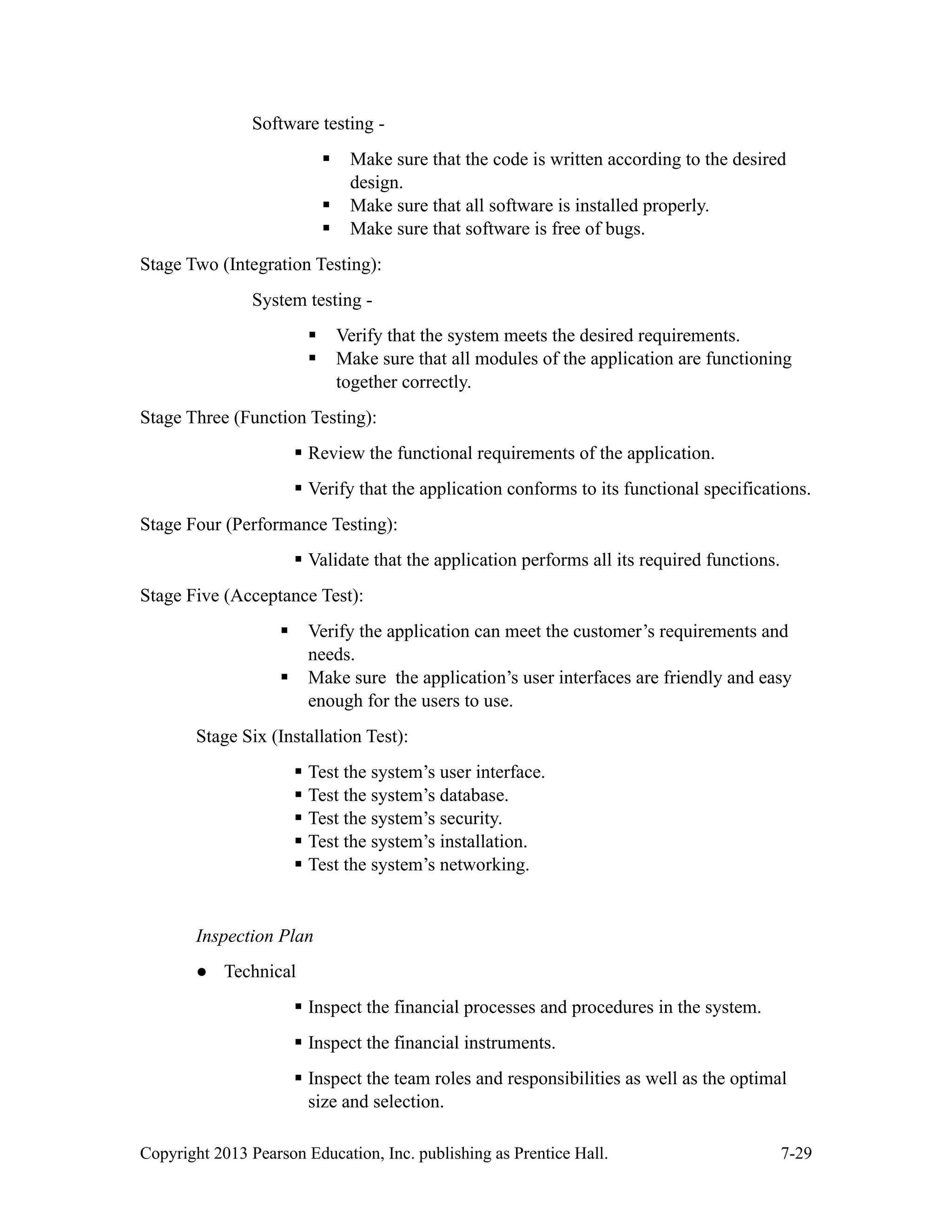 Copyright 2013 Pearson Education, Inc. publishing as Prentice Hall. 7-29
Software testing -
▪ Make sure that the code is written according to the desired
design.
▪ Make sure that all software is installed properly.
▪ Make sure that software is free of bugs.
Stage Two (Integration Testing):
System testing -
▪ Verify that the system meets the desired requirements.
▪ Make sure that all modules of the application are functioning
together correctly.
Stage Three (Function Testing):
▪ Review the functional requirements of the application.
▪ Verify that the application conforms to its functional specifications.
Stage Four (Performance Testing):
▪ Validate that the application performs all its required functions.
Stage Five (Acceptance Test):
▪ Verify the application can meet the customer’s requirements and
needs.
▪ Make sure the application’s user interfaces are friendly and easy
enough for the users to use.
Stage Six (Installation Test):
▪ Test the system’s user interface.
▪ Test the system’s database.
▪ Test the system’s security.
▪ Test the system’s installation.
▪ Test the system’s networking.
Inspection Plan
● Technical
▪ Inspect the financial processes and procedures in the system.
▪ Inspect the financial instruments.
▪ Inspect the team roles and responsibilities as well as the optimal
size and selection.
 