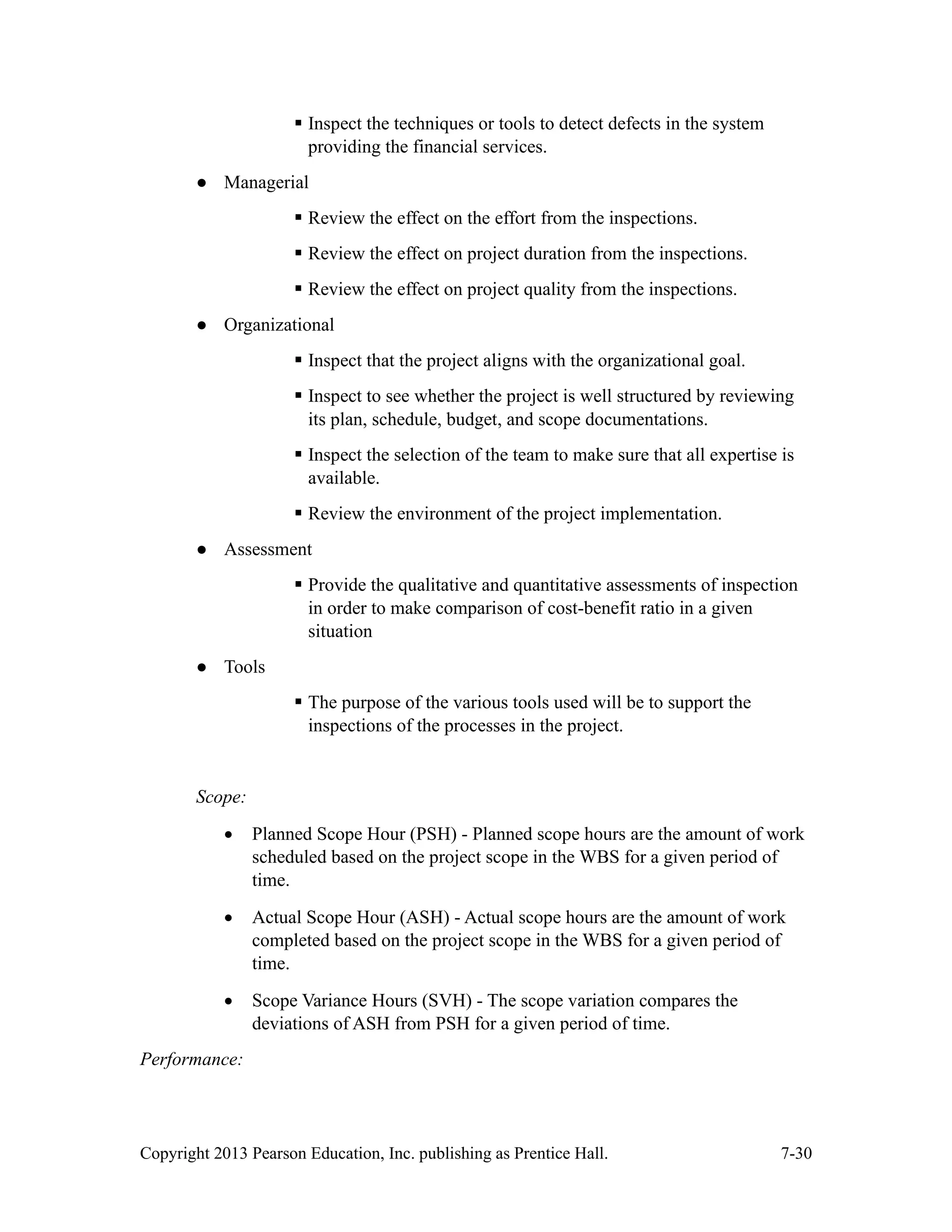Copyright 2013 Pearson Education, Inc. publishing as Prentice Hall. 7-30
▪ Inspect the techniques or tools to detect defects in the system
providing the financial services.
● Managerial
▪ Review the effect on the effort from the inspections.
▪ Review the effect on project duration from the inspections.
▪ Review the effect on project quality from the inspections.
● Organizational
▪ Inspect that the project aligns with the organizational goal.
▪ Inspect to see whether the project is well structured by reviewing
its plan, schedule, budget, and scope documentations.
▪ Inspect the selection of the team to make sure that all expertise is
available.
▪ Review the environment of the project implementation.
● Assessment
▪ Provide the qualitative and quantitative assessments of inspection
in order to make comparison of cost-benefit ratio in a given
situation
● Tools
▪ The purpose of the various tools used will be to support the
inspections of the processes in the project.
Scope:
• Planned Scope Hour (PSH) - Planned scope hours are the amount of work
scheduled based on the project scope in the WBS for a given period of
time.
• Actual Scope Hour (ASH) - Actual scope hours are the amount of work
completed based on the project scope in the WBS for a given period of
time.
• Scope Variance Hours (SVH) - The scope variation compares the
deviations of ASH from PSH for a given period of time.
Performance:
 